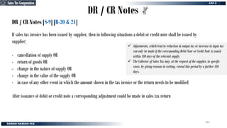 DR / CR Notes
DR / CR Notes [S-9] [R-20 & 21]
If sales tax invoice has been issued by supplier, then in following situations a debit or credit note shall be issued by
supplier;
- cancellation of supply OR
- return of goods OR
- change in the nature of supply OR
- change in the value of the supply OR
- in case of any other event in which the amount shown in the tax invoice or the return needs to be modified
After issuance of debit or credit note a corresponding adjustment could be made in sales tax return
✓ Adjustments, which lead to reduction in output tax or increase in input tax
can only be made if the corresponding Debit Note or Credit Note is issued
within 180 days of the relevant supply.
✓ The Collector of Sales Tax may, at the request of the supplier, in specific
cases, by giving reasons in writing, extend this period by a further 180
days.
Sales Tax Computation
Sales Tax Computation
282
 
