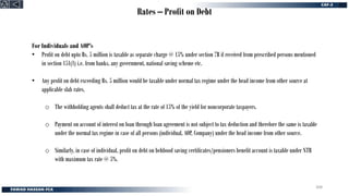 Rates – Profit on Debt
For Individuals and AOP’s
• Profit on debt upto Rs. 5 million is taxable as separate charge @ 15% under section 7B if received from prescribed persons mentioned
in section 151(1) i.e. from banks, any government, national saving scheme etc.
• Any profit on debt exceeding Rs. 5 million would be taxable under normal tax regime under the head income from other source at
applicable slab rates.
o The withholding agents shall deduct tax at the rate of 15% of the yield for noncorporate taxpayers.
o Payment on account of interest on loan through loan agreement is not subject to tax deduction and therefore the same is taxable
under the normal tax regime in case of all persons (individual, AOP, Company) under the head income from other source.
o Similarly, in case of individual, profit on debt on behbood saving certificates/pensioners benefit account is taxable under NTR
with maximum tax rate @ 5%.
308
 