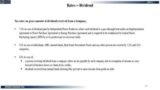 Rates – Dividend
Tax rates on gross amount of dividend received from a Company;
• 7.5% in case of dividend paid by Independent Power Producers where such dividend is a pass-through item under an Implementation
Agreement or Power Purchase Agreement or Energy Purchase Agreement and is required to be reimbursed by Central Power
Purchasing Agency (CPPA-G) or its predecessor or successor entity
• 15% in case of individuals, AOPs, mutual funds, Real Estate Investment Trusts and any other person not covered by 7.5% and 25%
categories.
• 25% in case of;
▪ a person receiving dividend from a company where no tax payable by such company, due to exemption of income or carry
forward of business losses or claim of tax credits,
▪ dividend received from mutual funds deriving fifty percent or more income from profit on debt
309
 