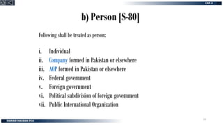 b) Person [S-80]
Following shall be treated as person;
i. Individual
ii. Company formed in Pakistan or elsewhere
iii. AOP formed in Pakistan or elsewhere
iv. Federal government
v. Foreign government
vi. Political subdivision of foreign government
vii. Public International Organization
33
 