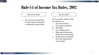 Rule-14 of Income Tax Rules, 2002
Days not to be counted Days to be counted
i. Day or part of day in Pakistan solely
by reason of being in transit between
two different places outside Pakistan
Part of a day shall be counted as a whole
day in following cases;
i. Day of arrival in Pakistan
ii. Day of departure from Pakistan
iii. Public Holiday
iv. Leave, including sick leave
v. Holiday spent in Pakistan before,
during or after activity in Pakistan
vi. Day when activity was interrupted
due to Strike, lockout, delay in
receipt of supplies
38
 