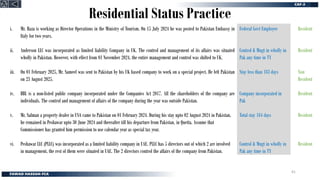 Residential Status Practice
i. Mr. Raza is working as Director Operations in the Ministry of Tourism. On 15 July 2024 he was posted to Pakistan Embassy in
Italy for two years.
ii. Anderson LLC was incorporated as limited liability Company in UK. The control and management of its affairs was situated
wholly in Pakistan. However, with effect from 01 November 2024, the entire management and control was shifted to UK.
iii. On 01 February 2025, Mr. Sameel was sent to Pakistan by his UK based company to work on a special project. He left Pakistan
on 23 August 2025.
iv. BBL is a non-listed public company incorporated under the Companies Act 2017. All the shareholders of the company are
individuals. The control and management of affairs of the company during the year was outside Pakistan.
v. Mr. Salman a property dealer in USA came to Pakistan on 01 February 2024. During his stay upto 02 August 2024 in Pakistan,
he remained in Peshawar upto 30 June 2024 and thereafter till his departure from Pakistan, in Quetta. Assume that
Commissioner has granted him permission to use calendar year as special tax year.
vi. Peshawar LLC (PLLC) was incorporated as a limited liability company in UAE. PLLC has 5 directors out of which 2 are involved
in management, the rest of them were situated in UAE. The 2 directors control the affairs of the company from Pakistan.
Resident
Resident
Non
Resident
Resident
Resident
Resident
Federal Govt Employee
Control & Mngt in wholly in
Pak any time in TY
Stay less than 183 days
Company incorporated in
Pak
Total stay 184 days
Control & Mngt in wholly in
Pak any time in TY
41
 