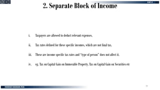 2. Separate Block of Income
i. Taxpayers are allowed to deduct relevant expenses.
ii. Tax rates defined for these specific incomes, which are not final tax.
iii. These are income specific tax rates and “type of person” does not affect it.
iv. eg. Tax on Capital Gain on Immovable Property, Tax on Capital Gain on Securities etc
44
 