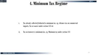 4. Minimum Tax Regime
i. Tax already collected/deducted is minimum tax. eg. Advance tax on commercial
imports, Tax at source under section 153 etc
ii. Tax on turnover is minimum tax. eg. Minimum tax under section 113
47
 