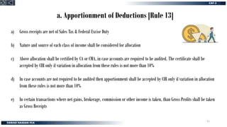 a. Apportionment of Deductions [Rule 13]
a) Gross receipts are net of Sales Tax & Federal Excise Duty
b) Nature and source of each class of income shall be considered for allocation
c) Above allocation shall be certified by CA or CMA, in case accounts are required to be audited. The certificate shall be
accepted by CIR only if variation in allocation from these rules is not more than 10%
d) In case accounts are not required to be audited then apportionment shall be accepted by CIR only if variation in allocation
from these rules is not more than 10%
e) In certain transactions where net gains, brokerage, commission or other income is taken, than Gross Profits shall be taken
as Gross Receipts
51
 