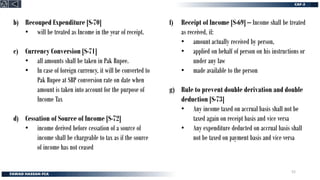 b) Recouped Expenditure [S-70]
• will be treated as Income in the year of receipt.
c) Currency Conversion [S-71]
• all amounts shall be taken in Pak Rupee.
• In case of foreign currency, it will be converted to
Pak Rupee at SBP conversion rate on date when
amount is taken into account for the purpose of
Income Tax
d) Cessation of Source of Income [S-72]
• income derived before cessation of a source of
income shall be chargeable to tax as if the source
of income has not ceased
f) Receipt of Income [S-69] – Income shall be treated
as received, if:
• amount actually received by person,
• applied on behalf of person on his instructions or
under any law
• made available to the person
g) Rule to prevent double derivation and double
deduction [S-73]
• Any income taxed on accrual basis shall not be
taxed again on receipt basis and vice versa
• Any expenditure deducted on accrual basis shall
not be taxed on payment basis and vice versa
52
 