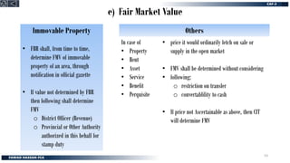 e) Fair Market Value
Immovable Property
• FBR shall, from time to time,
determine FMV of immovable
property of an area, through
notification in official gazette
• If value not determined by FBR
then following shall determine
FMV
o District Officer (Revenue)
o Provincial or Other Authority
authorized in this behalf for
stamp duty
• price it would ordinarily fetch on sale or
supply in the open market
• FMV shall be determined without considering
• following:
o restriction on transfer
o convertablility to cash
• If price not Ascertainable as above, then CIT
will determine FMV
In case of
• Property
• Rent
• Asset
• Service
• Benefit
• Perquisite
Others
53
 