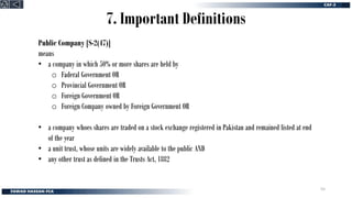 7. Important Definitions
Public Company [S-2(47)]
means
• a company in which 50% or more shares are held by
o Faderal Government OR
o Provincial Government OR
o Foreign Government OR
o Foreign Company owned by Foreign Government OR
• a company whoes shares are traded on a stock exchange registered in Pakistan and remained listed at end
of the year
• a unit trust, whose units are widely available to the public AND
• any other trust as defined in the Trusts Act, 1882
55
 