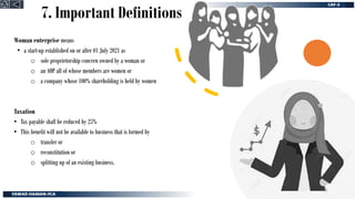 7. Important Definitions
Woman enterprise means
• a start-up established on or after 01 July 2021 as
o sole proprietorship concern owned by a woman or
o an AOP all of whose members are women or
o a company whose 100% shareholding is held by women
Taxation
• Tax payable shall be reduced by 25%
• This benefit will not be available to business that is formed by
o transfer or
o reconstitution or
o splitting up of an existing business.
61
 