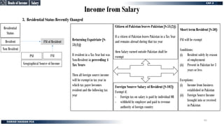Income from Salary
3. Residential Status Recently Changed
Non Resident
Resident
Geographical Source of Income
PSI FSI
Residential
Status
FSI of Resident
Foreign Source Salary of Resident [S-102]:
Exempt if;
- Foreign tax on salary is paid by individual OR
- withheld by employer and paid to revenue
authority of foreign country
Citizen of Pakistan leaves Pakistan [S-51(2)]:
If a citizen of Pakistan leaves Pakistan in a Tax Year
and remains abroad during that tax year
then Salary earned outside Pakistan shall be
exempt
Returning Expatriate [S-
51(1)]:
If resident in a Tax Year but was
Non-Resident in preceding 4
Tax Years
Then all foreign source income
will be exempt in tax year in
which tax payer becomes
resident and the following tax
year
Short term Resident [S-50]:
FSI will be exempt
Conditions:
(i) Resident solely by reason
of employment
(ii) Present in Pakistan for 3
years or less
Exceptions:
(i) Income from business
established in Pakistan
(ii) Foreign Source Income
brought into or received
in Pakistan
Salary
Salary
Heads of Income
Heads of Income
65
 