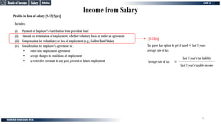 Income from Salary
Profits in lieu of salary [S-12(2)(e)]
(i) Payment of Employer's Contribution from provident fund
(ii) Amount on termination of employment, whether voluntary basis or under an agreement
(iii) Compensation for redundancy or loss of employment (e.g., Golden Hand Shake)
(iv) Consideration for employee's agreement to :
• enter into employment agreement
• accept changes to conditions of employment
• a restrictive covenant to any past, present or future employment
Includes:
[S-12(6)]
Tax payer has option to get it taxed @ last 3 years
average rate of tax
Last 3 year’s taxable income
Last 3 year’s tax liability
=
Average rate of tax
Definition
Definition
Salary
Salary
Heads of Income
Heads of Income
73
 