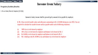 Income from Salary
Perquisites/Facilities/Benefits:
5. Tax on Salary Born by Employer [S-12(3)]
Amount of salary income shall be grossed up by amount of tax payable by employer.
Q. Mr. A has received taxable salary and allowances amounting to Rs 1,510,000 during tax year 2025. You are
required to calculate his taxable income and tax payable under each of following situations:
(i) 100% tax is to be borne by employer
(ii) 40% of tax is to be borne by employer and balance to be borne by Mr. A
(iii) Rs 50,000 is to be borne by employer and balance to be borne by Mr. A
(iv) Mr. A shall pay only Rs 50,000 as tax and balance tax to be borne by employer
Perks
Perks
Salary
Salary
Heads of Income
Heads of Income
81
 
