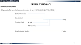Income from Salary
Perquisites/Facilities/Benefits:
13. Superannuation Fund approved by Commissioner in accordance with Part-II of 6th Schedule [Cl-4-6] & 2nd Sched, P-I, Cl-25 :
Employer’s Contribution
During life time other than above
In lieu of annuity
On death
Payment out of fund:
Taxable
Exempt
Interest Credited
Perks
Perks
Salary
Salary
Heads of Income
Heads of Income
91
 