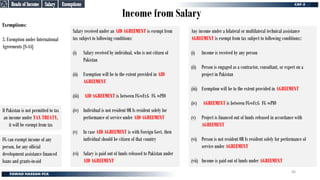 Income from Salary
Exemptions:
3. Exemption under International
Agreements [S-44]
If Pakistan is not permitted to tax
an income under TAX TREATY,
it will be exempt from tax
Salary received under an AID AGREEMENT is exempt from
tax subject to following conditions:
(i) Salary received by individual, who is not citizen of
Pakistan
(ii) Exemption will be to the extent provided in AID
AGREEMENT
(iii) AID AGREEMENT is between FG≈Fr.G FG ≈PIO
(iv) Individual is not resident OR Is resident solely for
performance of service under AID AGREEMENT
(v) In case AID AGREEMENT is with Foreign Govt. then
individual should be citizen of that country
(vi) Salary is paid out of funds released to Pakistan under
AID AGREEMENT
Any income under a bilateral or multilateral technical assistance
AGREEMENT is exempt from tax subject to following conditions::
(i) Income is received by any person
(ii) Person is engaged as a contractor, consultant, or expert on a
project in Pakistan
(iii) Exemption will be to the extent provided in AGREEMENT
(iv) AGREEMENT is between FG≈Fr.G FG ≈PIO
(v) Project is financed out of funds released in accordance with
AGREEMENT
(vi) Person is not resident OR Is resident solely for performance of
service under AGREEMENT
(vii) Income is paid out of funds under AGREEMENT
Salary
Salary
Heads of Income
Heads of Income
Exemptions
Exemptions
FG can exempt income of any
person, for any official
development assistance financed
loans and grants-in-aid
96
 