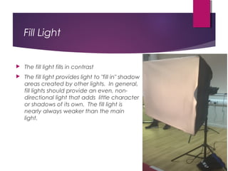 Fill Light
 The fill light fills in contrast
 The fill light provides light to "fill in" shadow
areas created by other lights.  In general,
fill lights should provide an even, non-
directional light that adds  little character
or shadows of its own.  The fill light is
nearly always weaker than the main
light. 
 