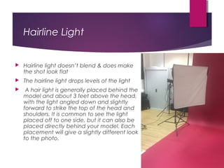 Hairline Light
 Hairline light doesn’t blend & does make
the shot look flat
 The hairline light drops levels of the light
  A hair light is generally placed behind the
model and about 3 feet above the head,
with the light angled down and slightly
forward to strike the top of the head and
shoulders. It is common to see the light
placed off to one side, but it can also be
placed directly behind your model. Each
placement will give a slightly different look
to the photo.
 