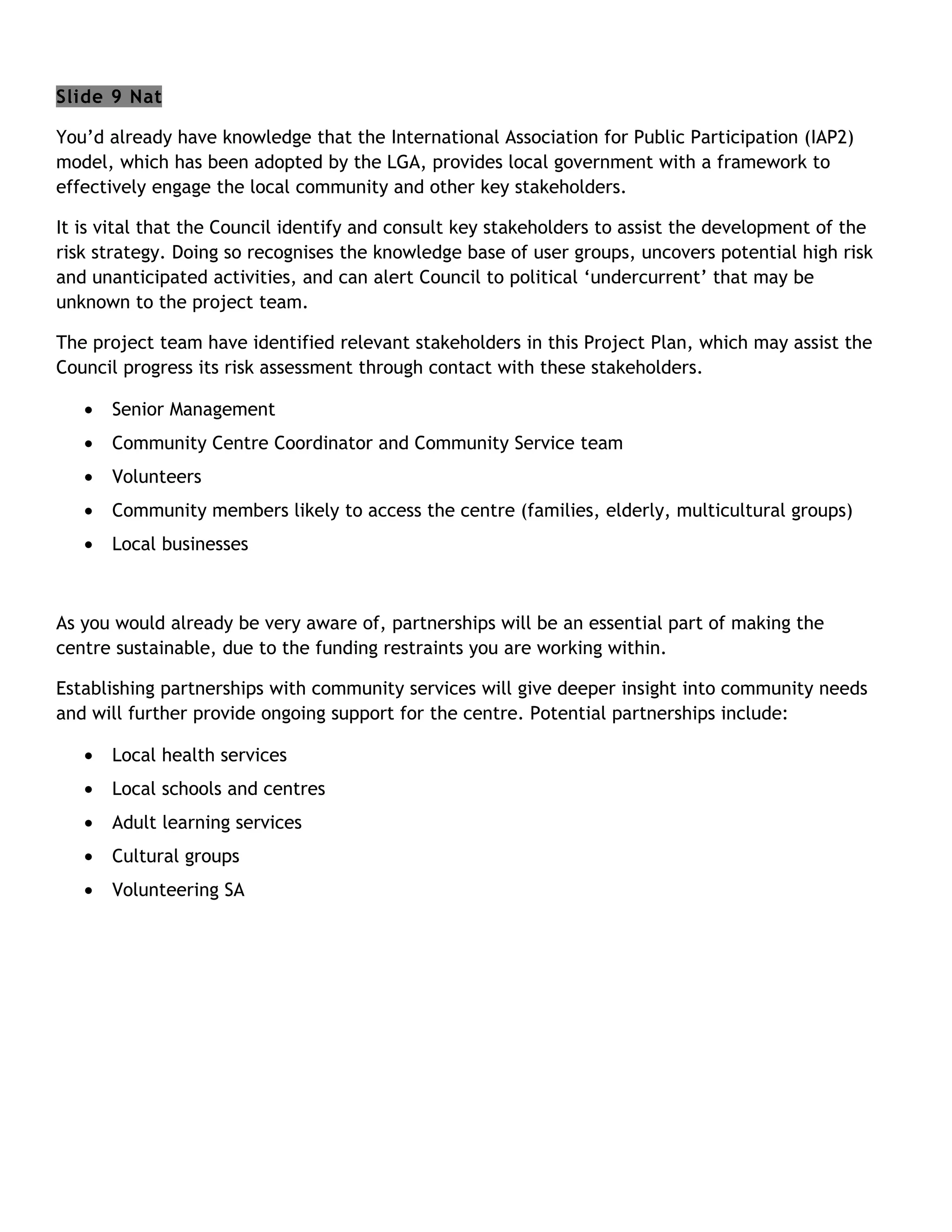 Slide 9 Nat

You’d already have knowledge that the International Association for Public Participation (IAP2)
model, which has been adopted by the LGA, provides local government with a framework to
effectively engage the local community and other key stakeholders.

It is vital that the Council identify and consult key stakeholders to assist the development of the
risk strategy. Doing so recognises the knowledge base of user groups, uncovers potential high risk
and unanticipated activities, and can alert Council to political ‘undercurrent’ that may be
unknown to the project team.

The project team have identified relevant stakeholders in this Project Plan, which may assist the
Council progress its risk assessment through contact with these stakeholders.

   •   Senior Management
   •   Community Centre Coordinator and Community Service team
   •   Volunteers
   •   Community members likely to access the centre (families, elderly, multicultural groups)
   •   Local businesses



As you would already be very aware of, partnerships will be an essential part of making the
centre sustainable, due to the funding restraints you are working within.

Establishing partnerships with community services will give deeper insight into community needs
and will further provide ongoing support for the centre. Potential partnerships include:

   •   Local health services
   •   Local schools and centres
   •   Adult learning services
   •   Cultural groups
   •   Volunteering SA
 