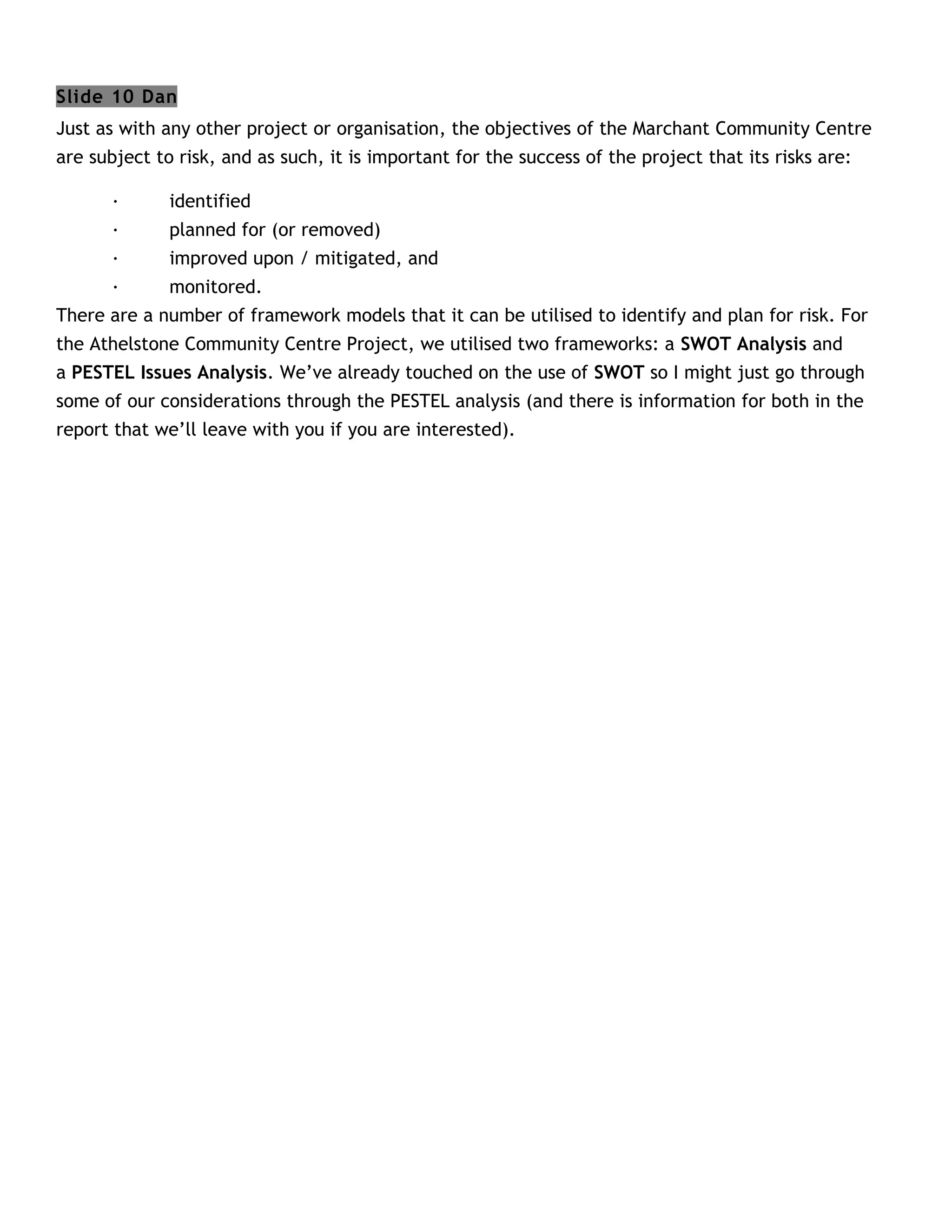 Slide 10 Dan
Just as with any other project or organisation, the objectives of the Marchant Community Centre
are subject to risk, and as such, it is important for the success of the project that its risks are:

       ·      identified
       ·      planned for (or removed)
       ·      improved upon / mitigated, and
       ·      monitored.
There are a number of framework models that it can be utilised to identify and plan for risk. For
the Athelstone Community Centre Project, we utilised two frameworks: a SWOT Analysis and
a PESTEL Issues Analysis. We’ve already touched on the use of SWOT so I might just go through
some of our considerations through the PESTEL analysis (and there is information for both in the
report that we’ll leave with you if you are interested).
 