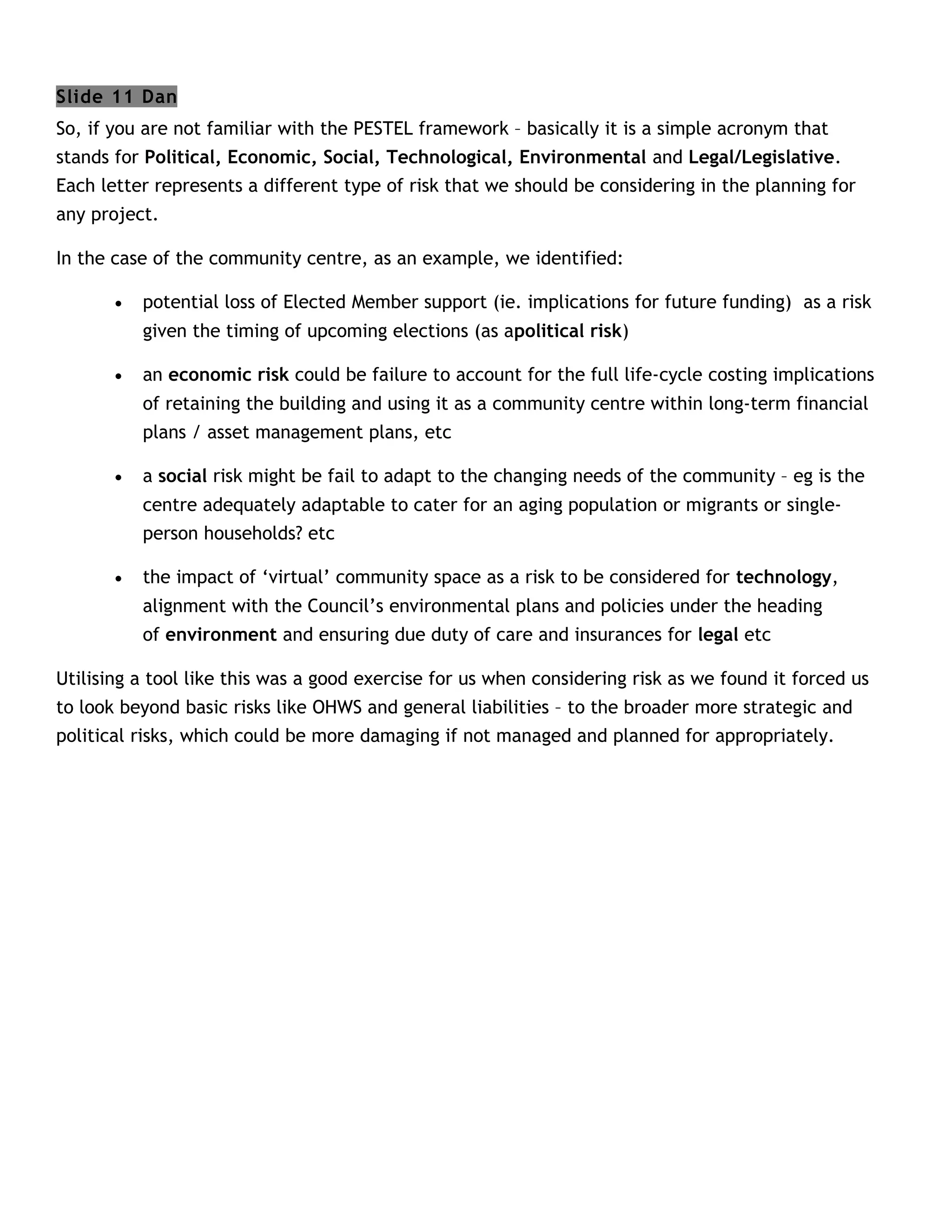 Slide 11 Dan
So, if you are not familiar with the PESTEL framework – basically it is a simple acronym that
stands for Political, Economic, Social, Technological, Environmental and Legal/Legislative.
Each letter represents a different type of risk that we should be considering in the planning for
any project.

In the case of the community centre, as an example, we identified:

       •   potential loss of Elected Member support (ie. implications for future funding) as a risk
           given the timing of upcoming elections (as apolitical risk)

       •   an economic risk could be failure to account for the full life-cycle costing implications
           of retaining the building and using it as a community centre within long-term financial
           plans / asset management plans, etc

       •   a social risk might be fail to adapt to the changing needs of the community – eg is the
           centre adequately adaptable to cater for an aging population or migrants or single-
           person households? etc

       •   the impact of ‘virtual’ community space as a risk to be considered for technology,
           alignment with the Council’s environmental plans and policies under the heading
           of environment and ensuring due duty of care and insurances for legal etc

Utilising a tool like this was a good exercise for us when considering risk as we found it forced us
to look beyond basic risks like OHWS and general liabilities – to the broader more strategic and
political risks, which could be more damaging if not managed and planned for appropriately.
 