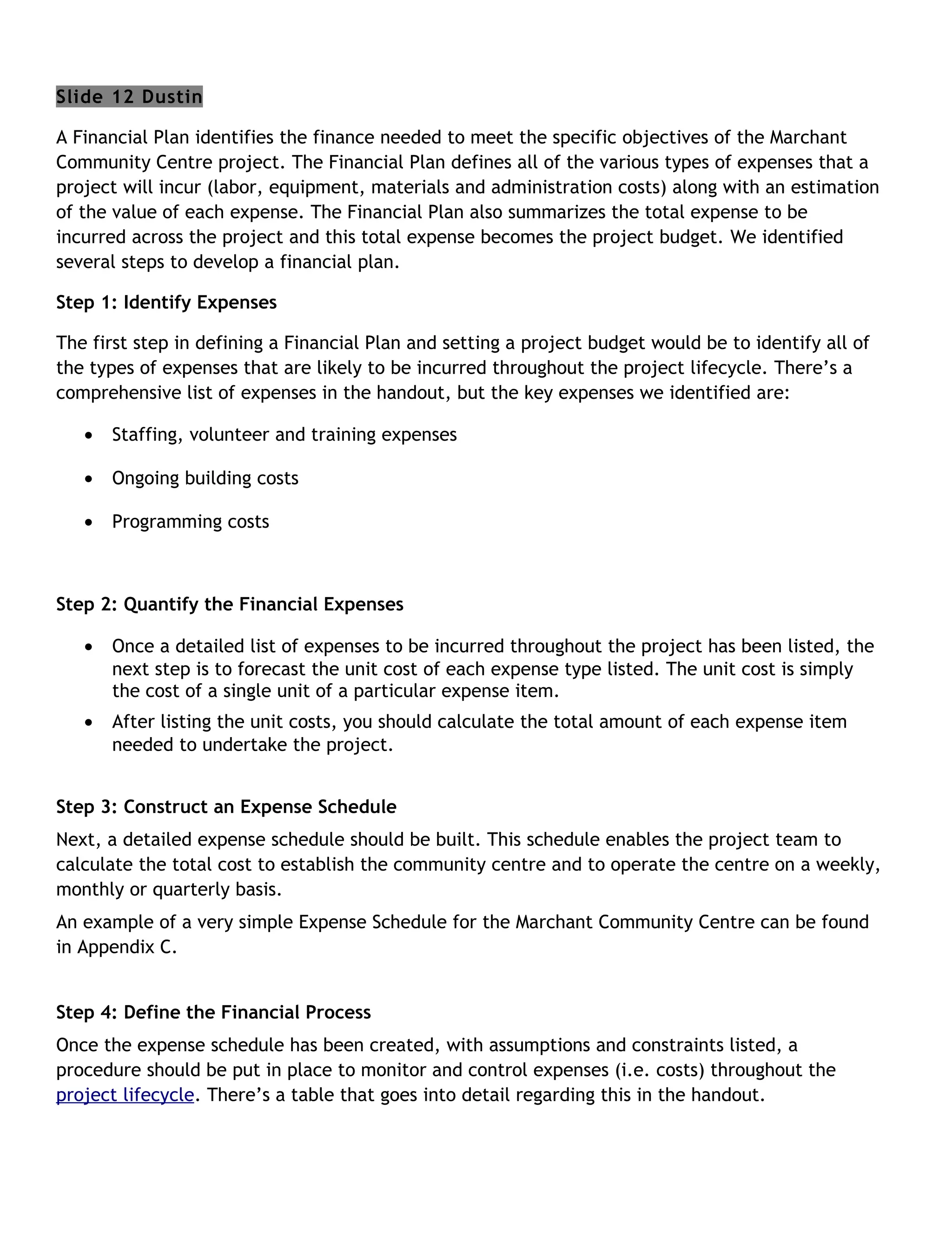 Slide 12 Dustin

A Financial Plan identifies the finance needed to meet the specific objectives of the Marchant
Community Centre project. The Financial Plan defines all of the various types of expenses that a
project will incur (labor, equipment, materials and administration costs) along with an estimation
of the value of each expense. The Financial Plan also summarizes the total expense to be
incurred across the project and this total expense becomes the project budget. We identified
several steps to develop a financial plan.

Step 1: Identify Expenses

The first step in defining a Financial Plan and setting a project budget would be to identify all of
the types of expenses that are likely to be incurred throughout the project lifecycle. There’s a
comprehensive list of expenses in the handout, but the key expenses we identified are:

   •   Staffing, volunteer and training expenses

   •   Ongoing building costs

   •   Programming costs



Step 2: Quantify the Financial Expenses

   •   Once a detailed list of expenses to be incurred throughout the project has been listed, the
       next step is to forecast the unit cost of each expense type listed. The unit cost is simply
       the cost of a single unit of a particular expense item.
   •   After listing the unit costs, you should calculate the total amount of each expense item
       needed to undertake the project.


Step 3: Construct an Expense Schedule
Next, a detailed expense schedule should be built. This schedule enables the project team to
calculate the total cost to establish the community centre and to operate the centre on a weekly,
monthly or quarterly basis.
An example of a very simple Expense Schedule for the Marchant Community Centre can be found
in Appendix C.


Step 4: Define the Financial Process
Once the expense schedule has been created, with assumptions and constraints listed, a
procedure should be put in place to monitor and control expenses (i.e. costs) throughout the
project lifecycle. There’s a table that goes into detail regarding this in the handout.
 