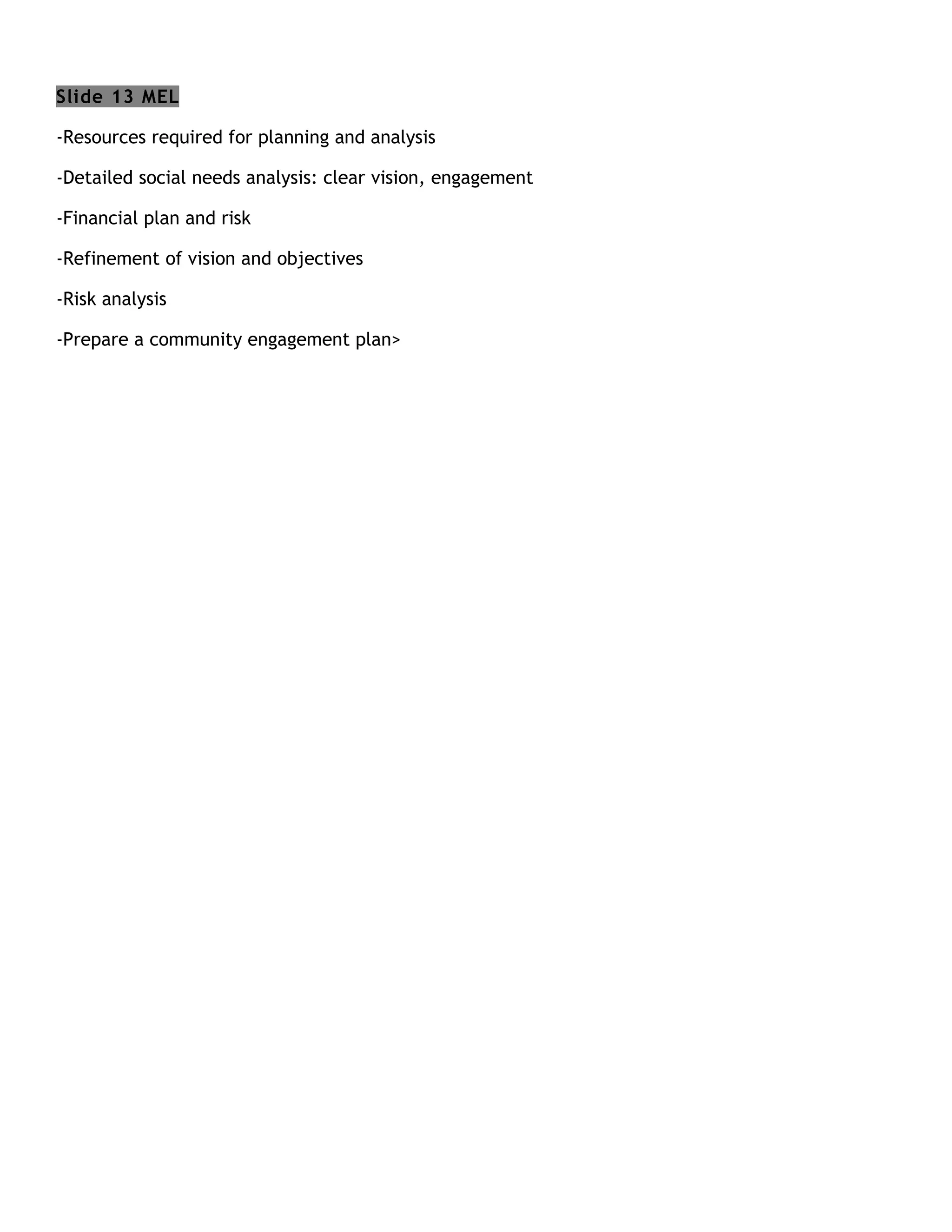 Slide 13 MEL

-Resources required for planning and analysis

-Detailed social needs analysis: clear vision, engagement

-Financial plan and risk

-Refinement of vision and objectives

-Risk analysis

-Prepare a community engagement plan>
 