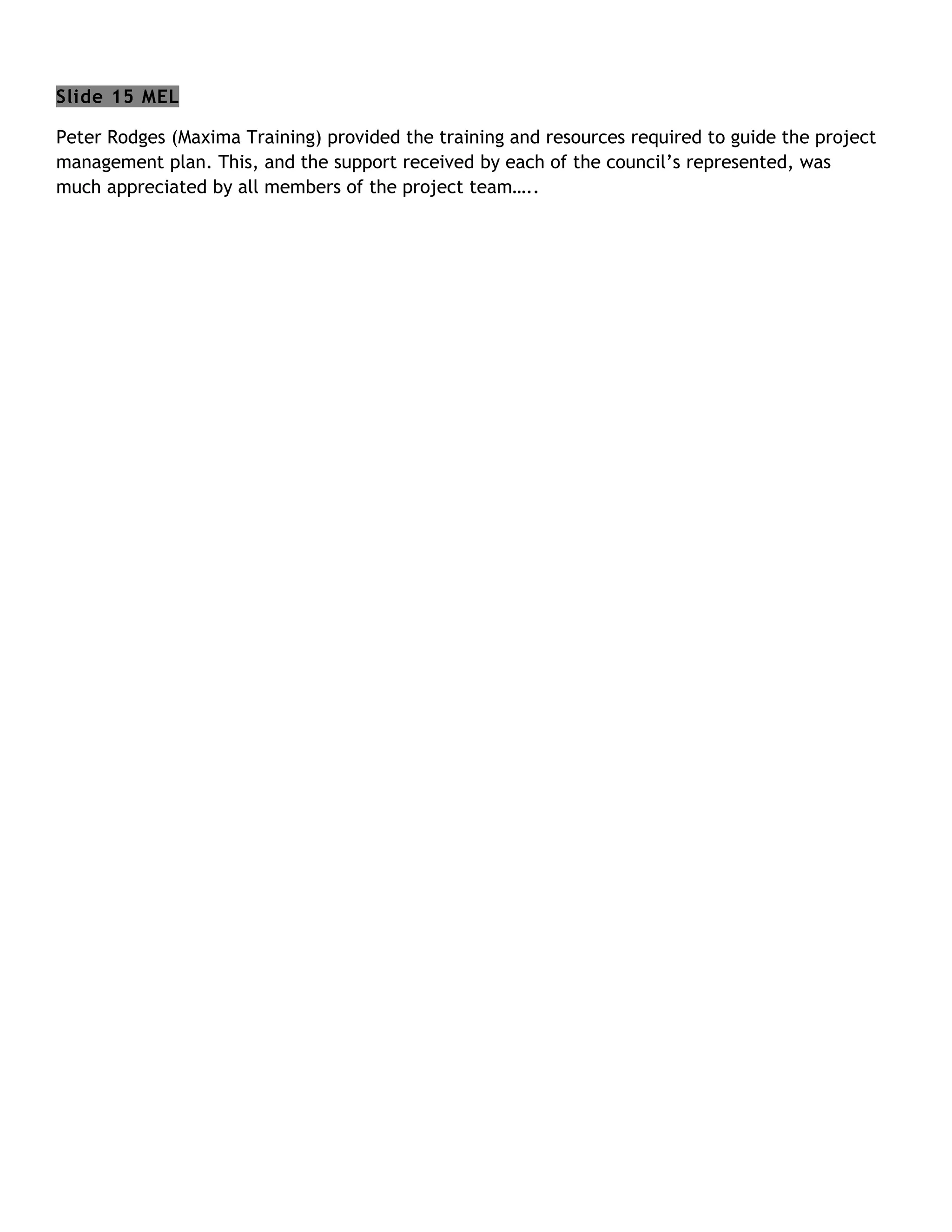 Slide 15 MEL

Peter Rodges (Maxima Training) provided the training and resources required to guide the project
management plan. This, and the support received by each of the council’s represented, was
much appreciated by all members of the project team…..
 