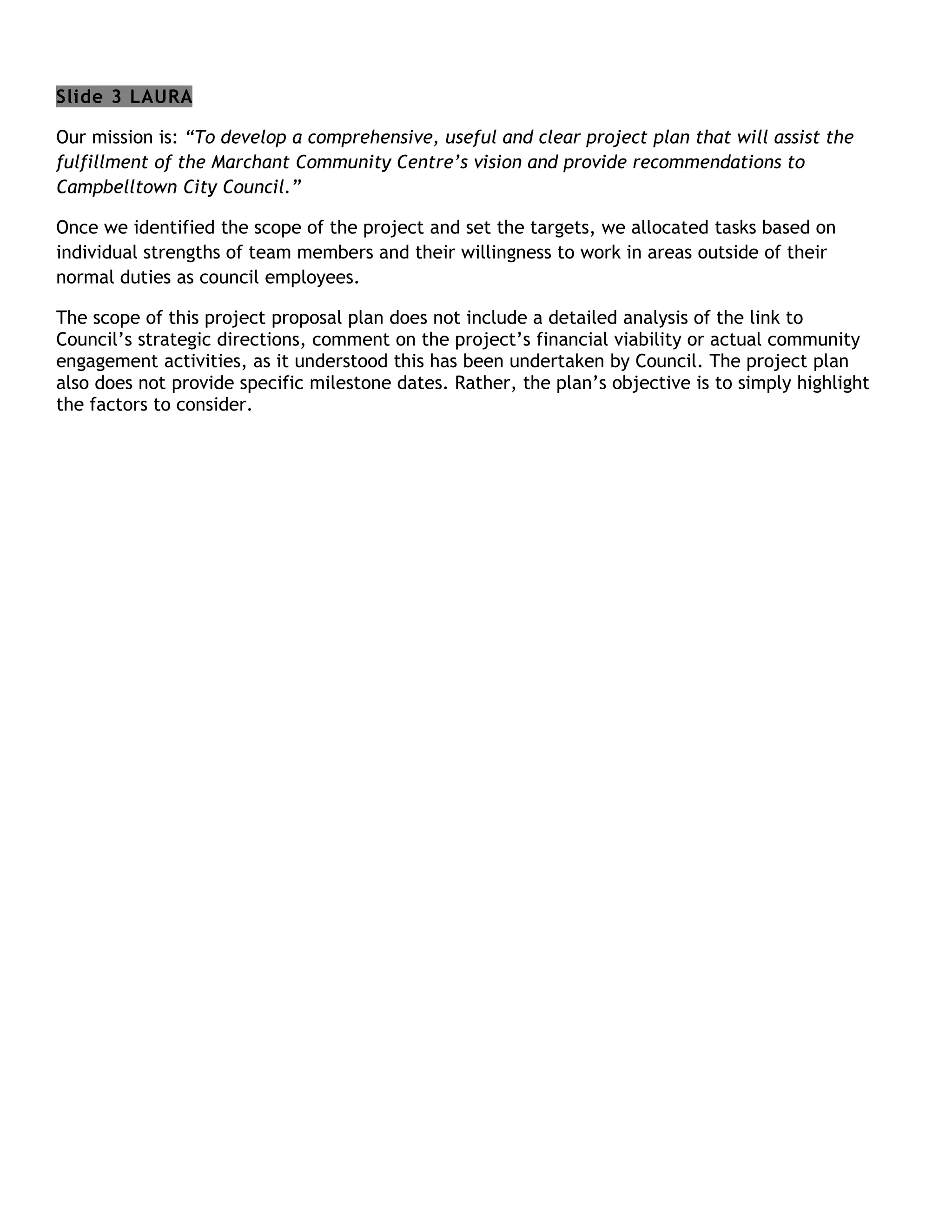 Slide 3 LAURA

Our mission is: “To develop a comprehensive, useful and clear project plan that will assist the
fulfillment of the Marchant Community Centre’s vision and provide recommendations to
Campbelltown City Council.”

Once we identified the scope of the project and set the targets, we allocated tasks based on
individual strengths of team members and their willingness to work in areas outside of their
normal duties as council employees.

The scope of this project proposal plan does not include a detailed analysis of the link to
Council’s strategic directions, comment on the project’s financial viability or actual community
engagement activities, as it understood this has been undertaken by Council. The project plan
also does not provide specific milestone dates. Rather, the plan’s objective is to simply highlight
the factors to consider.
 