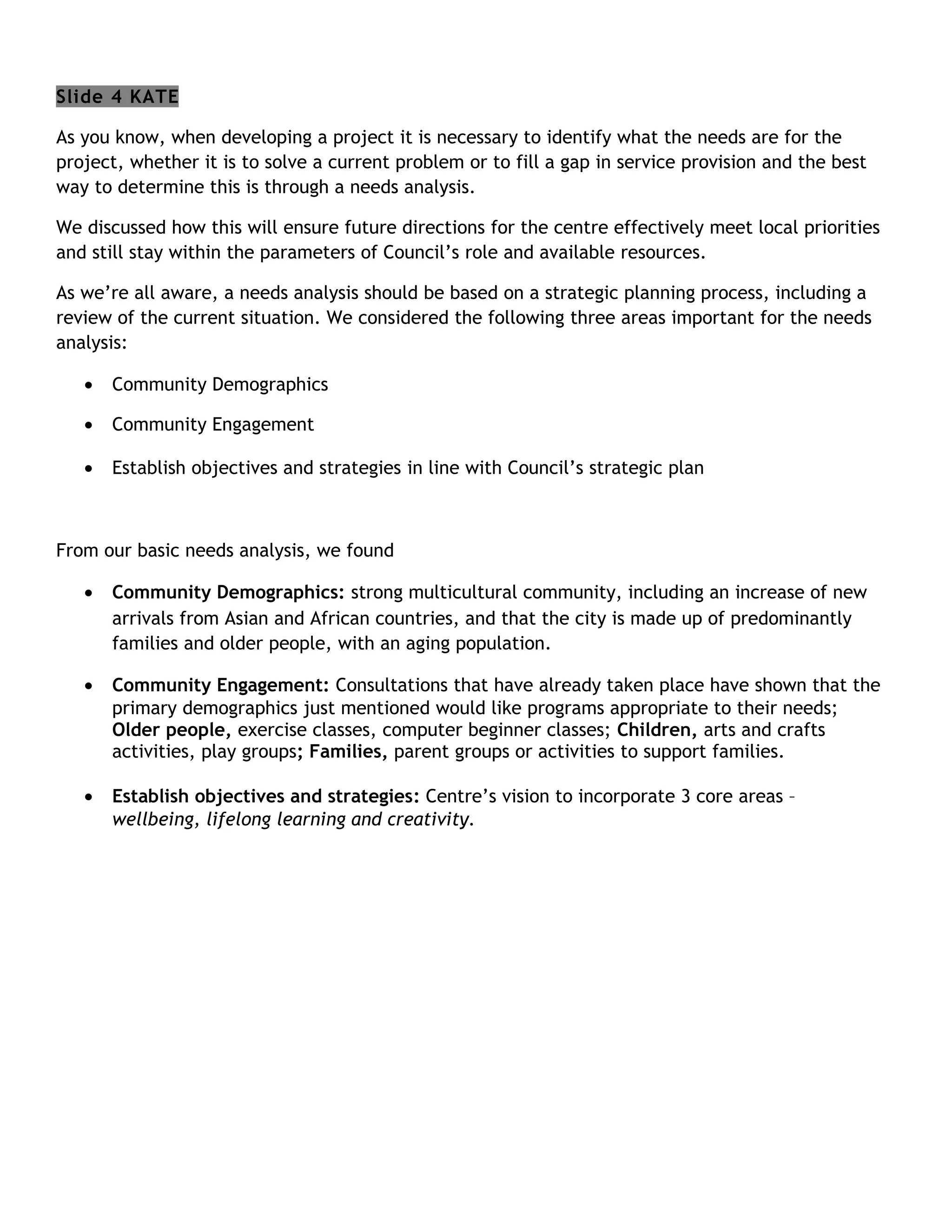 Slide 4 KATE

As you know, when developing a project it is necessary to identify what the needs are for the
project, whether it is to solve a current problem or to fill a gap in service provision and the best
way to determine this is through a needs analysis.

We discussed how this will ensure future directions for the centre effectively meet local priorities
and still stay within the parameters of Council’s role and available resources.

As we’re all aware, a needs analysis should be based on a strategic planning process, including a
review of the current situation. We considered the following three areas important for the needs
analysis:

   •   Community Demographics

   •   Community Engagement

   •   Establish objectives and strategies in line with Council’s strategic plan



From our basic needs analysis, we found

   •   Community Demographics: strong multicultural community, including an increase of new
       arrivals from Asian and African countries, and that the city is made up of predominantly
       families and older people, with an aging population.

   •   Community Engagement: Consultations that have already taken place have shown that the
       primary demographics just mentioned would like programs appropriate to their needs;
       Older people, exercise classes, computer beginner classes; Children, arts and crafts
       activities, play groups; Families, parent groups or activities to support families.

   •   Establish objectives and strategies: Centre’s vision to incorporate 3 core areas –
       wellbeing, lifelong learning and creativity.
 