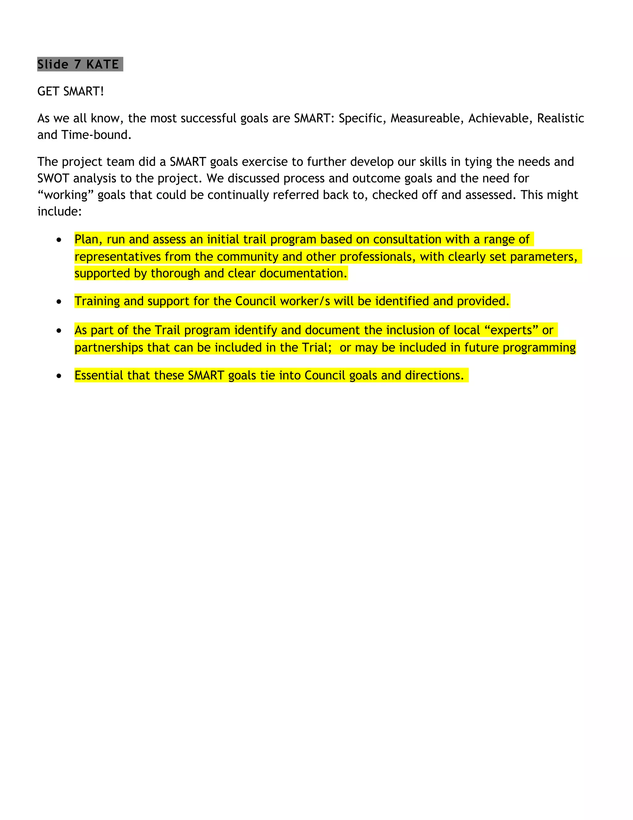 Slide 7 KATE

GET SMART!

As we all know, the most successful goals are SMART: Specific, Measureable, Achievable, Realistic
and Time-bound.

The project team did a SMART goals exercise to further develop our skills in tying the needs and
SWOT analysis to the project. We discussed process and outcome goals and the need for
“working” goals that could be continually referred back to, checked off and assessed. This might
include:

   •   Plan, run and assess an initial trail program based on consultation with a range of
       representatives from the community and other professionals, with clearly set parameters,
       supported by thorough and clear documentation.

   •   Training and support for the Council worker/s will be identified and provided.

   •   As part of the Trail program identify and document the inclusion of local “experts” or
       partnerships that can be included in the Trial; or may be included in future programming

   •   Essential that these SMART goals tie into Council goals and directions.
 
