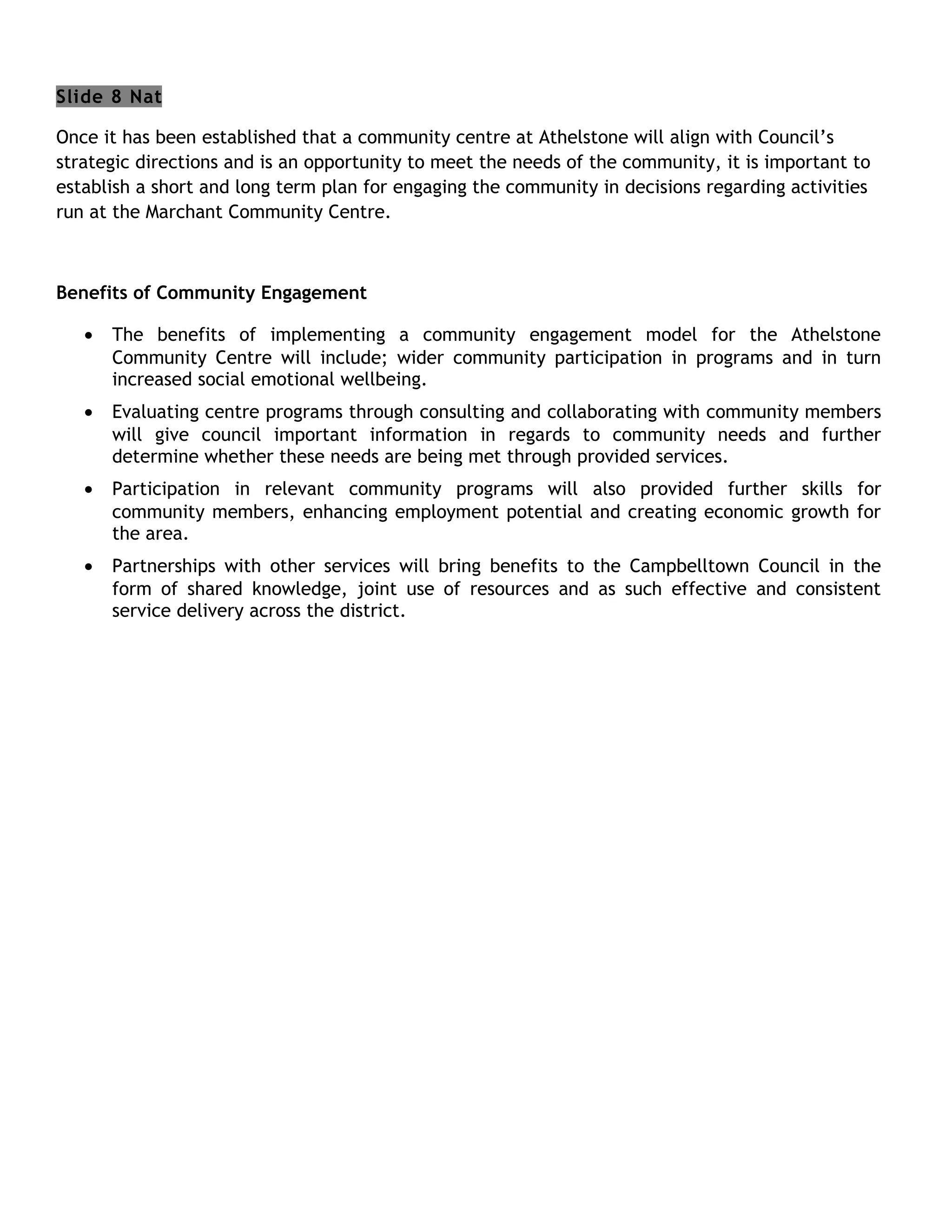 Slide 8 Nat

Once it has been established that a community centre at Athelstone will align with Council’s
strategic directions and is an opportunity to meet the needs of the community, it is important to
establish a short and long term plan for engaging the community in decisions regarding activities
run at the Marchant Community Centre.



Benefits of Community Engagement

   •   The benefits of implementing a community engagement model for the Athelstone
       Community Centre will include; wider community participation in programs and in turn
       increased social emotional wellbeing.
   •   Evaluating centre programs through consulting and collaborating with community members
       will give council important information in regards to community needs and further
       determine whether these needs are being met through provided services.
   •   Participation in relevant community programs will also provided further skills for
       community members, enhancing employment potential and creating economic growth for
       the area.
   •   Partnerships with other services will bring benefits to the Campbelltown Council in the
       form of shared knowledge, joint use of resources and as such effective and consistent
       service delivery across the district.
 