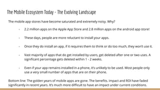 The Mobile Ecosystem Today - The Evolving Landscape
The mobile app stores have become saturated and extremely noisy. Why?
- 2.2 million apps on the Apple App Store and 2.8 million apps on the android app store!
- These days, people are more reluctant to install your apps.
- Once they do install an app, if it requires them to think or do too much, they won’t use it.
- Vast majority of apps that do get installed by users, get deleted after one or two uses. A
significant percentage gets deleted within 1 - 2 weeks.
- Even if your app remains installed in a phone, it’s unlikely to be used. Most people only
use a very small number of apps that are on their phone.
Bottom line: The golden years of mobile apps are gone. The benefits. impact and ROI have faded
significantly in recent years. It’s much more difficult to have an impact under current conditions.
 