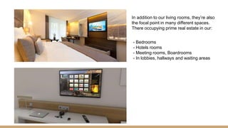 In addition to our living rooms, they’re also
the focal point in many different spaces.
There occupying prime real estate in our:
- Bedrooms
- Hotels rooms
- Meeting rooms, Boardrooms
- In lobbies, hallways and waiting areas
 