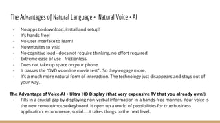 The Advantages of Natural Language + Natural Voice + AI
- No apps to download, install and setup!
- It’s hands free!
- No user interface to learn!
- No websites to visit!
- No cognitive load - does not require thinking, no effort required!
- Extreme ease of use - frictionless.
- Does not take up space on your phone.
- It passes the “DVD vs online movie test” . So they engage more.
- It’s a much more natural form of interaction. The technology just disappears and stays out of
your way.
The Advantage of Voice AI + Ultra HD Display (that very expensive TV that you already own!)
- Fills in a crucial gap by displaying non-verbal information in a hands-free manner. Your voice is
the new remote/mouse/keyboard. It open up a world of possibilities for true business
application, e-commerce, social…..it takes things to the next level.
 