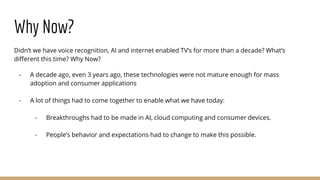Why Now?
Didn’t we have voice recognition, AI and internet enabled TV’s for more than a decade? What’s
different this time? Why Now?
- A decade ago, even 3 years ago, these technologies were not mature enough for mass
adoption and consumer applications
- A lot of things had to come together to enable what we have today:
- Breakthroughs had to be made in AI, cloud computing and consumer devices.
- People’s behavior and expectations had to change to make this possible.
 