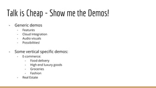 Talk is Cheap - Show me the Demos!
- Generic demos
- Features
- Cloud Integration
- Audio visuals
- Possibilities!
- Some vertical specific demos:
- E-commerce:
- Food delivery
- High end luxury goods
- Groceries
- Fashion
- Real Estate
 