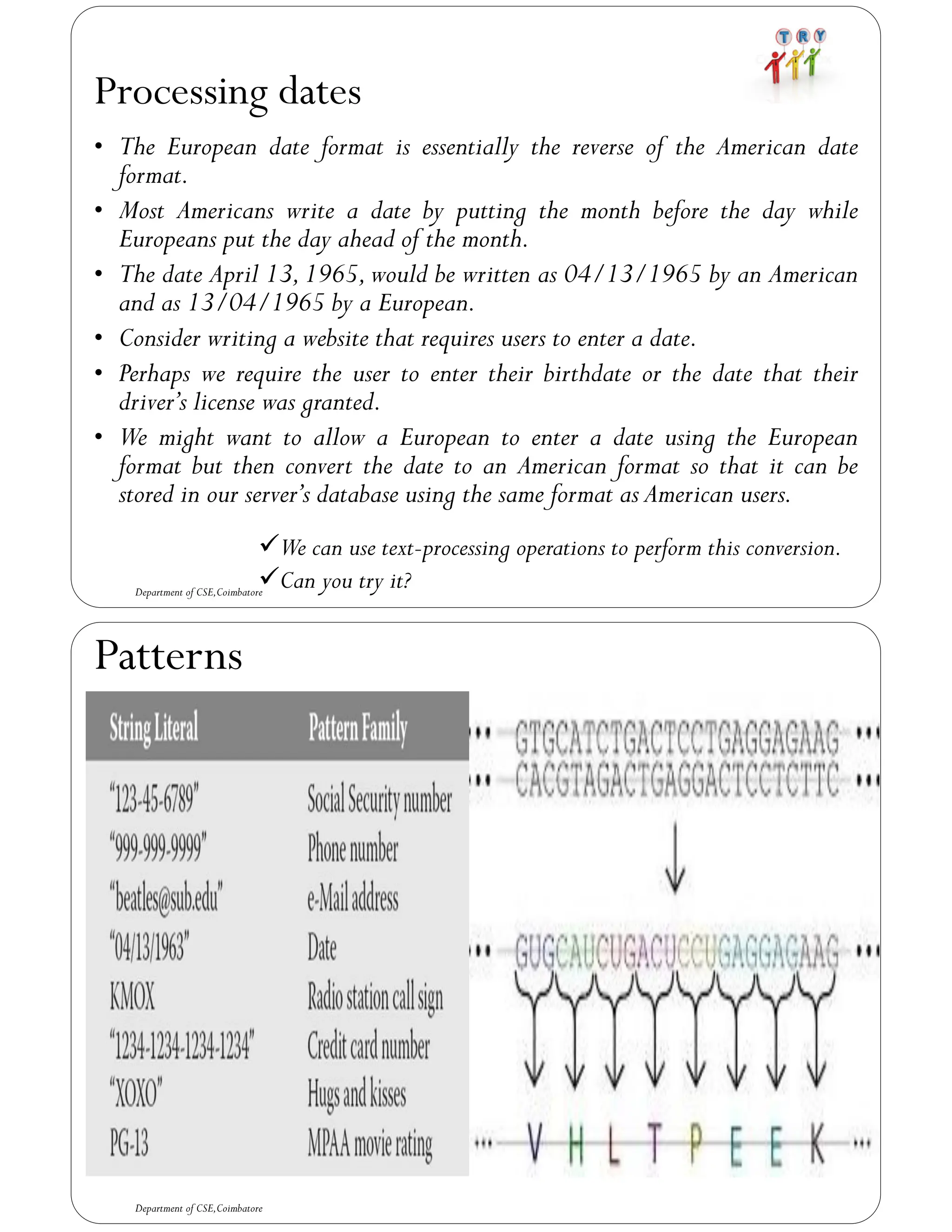 Processing dates
• The European date format is essentially the reverse of the American date
format.
• Most Americans write a date by putting the month before the day while
Europeans put the day ahead of the month.
• The date April 13,1965,would be written as 04/13/1965 by an American
and as 13/04/1965 by a European.
• Consider writing a website that requires users to enter a date.
• Perhaps we require the user to enter their birthdate or the date that their
driver’s license was granted.
• We might want to allow a European to enter a date using the European
format but then convert the date to an American format so that it can be
stored in our server’s database using the same format as American users.
Department of CSE,Coimbatore
✓We can use text-processing operations to perform this conversion.
✓Can you try it?
Patterns
Department of CSE,Coimbatore
 