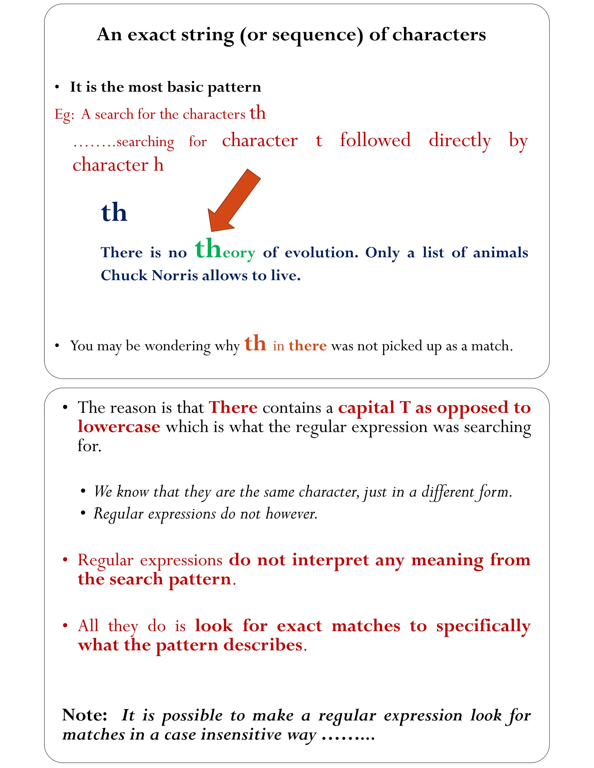 An exact string (or sequence) of characters
• It is the most basic pattern
Eg: A search for the characters th
……..searching for character t followed directly by
character h
th
There is no theory of evolution. Only a list of animals
Chuck Norris allows to live.
• You may be wondering why th in there was not picked up as a match.
• The reason is that There contains a capital T as opposed to
lowercase which is what the regular expression was searching
for.
• We know that they are the same character,just in a different form.
• Regular expressions do not however.
• Regular expressions do not interpret any meaning from
the search pattern.
• All they do is look for exact matches to specifically
what the pattern describes.
Note: It is possible to make a regular expression look for
matches in a case insensitive way ……...
 