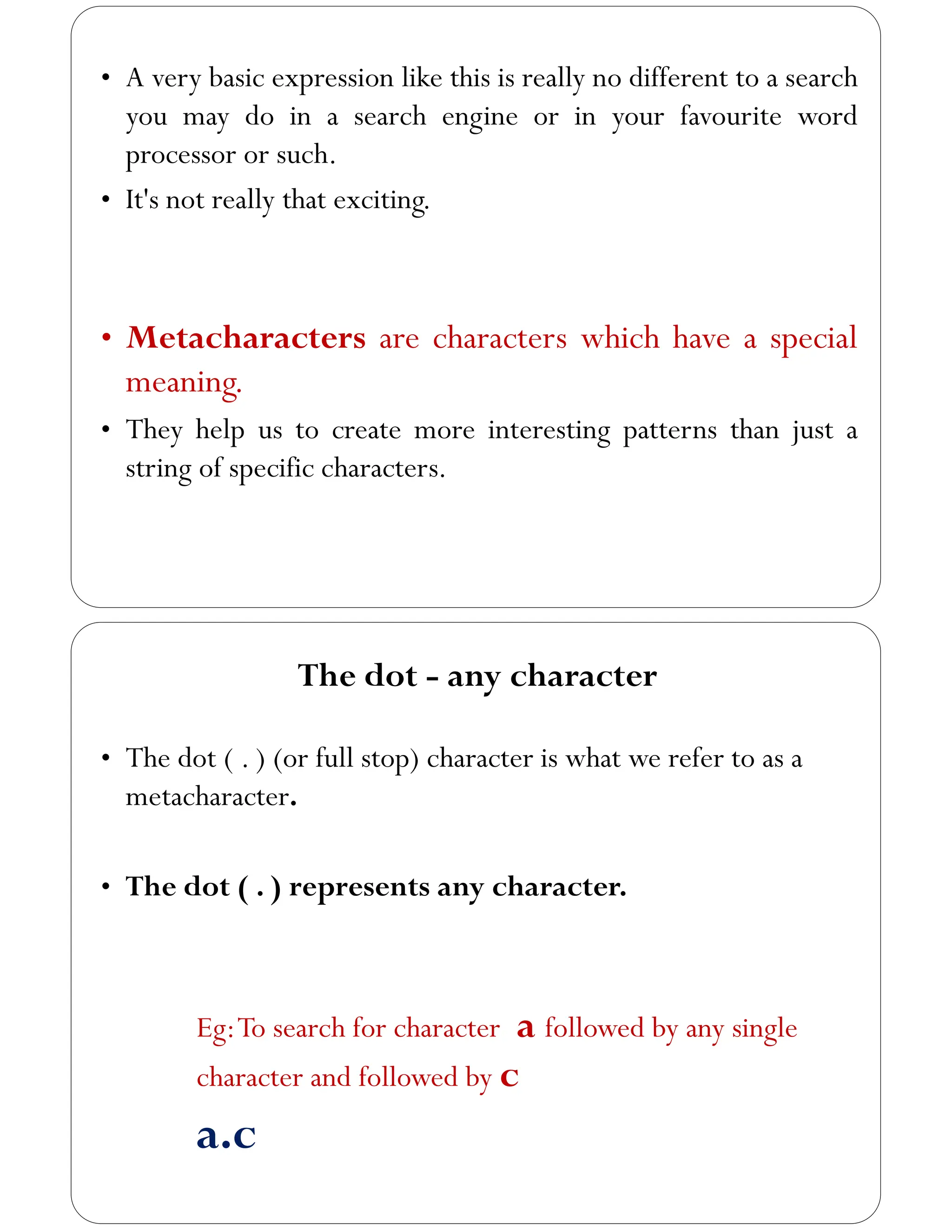 • A very basic expression like this is really no different to a search
you may do in a search engine or in your favourite word
processor or such.
• It's not really that exciting.
• Metacharacters are characters which have a special
meaning.
• They help us to create more interesting patterns than just a
string of specific characters.
The dot - any character
• The dot ( . ) (or full stop) character is what we refer to as a
metacharacter.
• The dot ( . ) represents any character.
Eg:To search for character a followed by any single
character and followed by c
a.c
 
