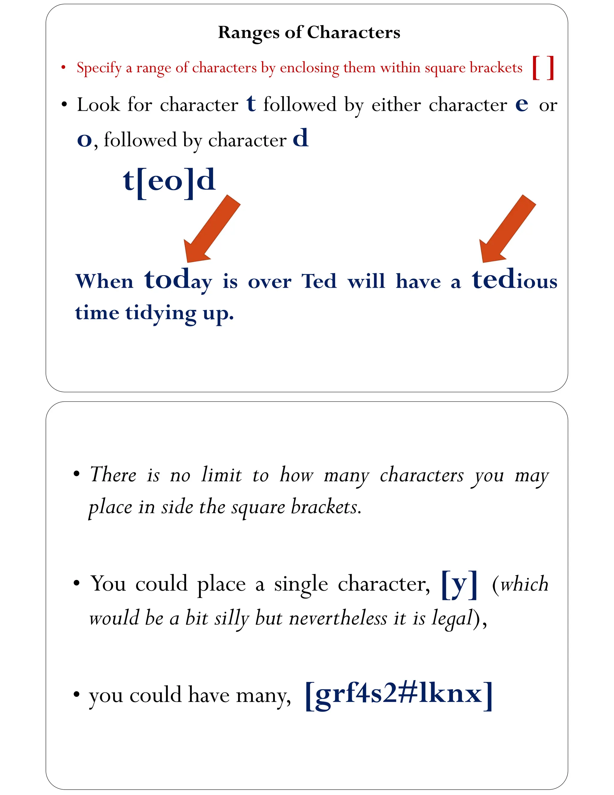 Ranges of Characters
• Specify a range of characters by enclosing them within square brackets [ ]
• Look for character t followed by either character e or
o, followed by character d
t[eo]d
When today is over Ted will have a tedious
time tidying up.
• There is no limit to how many characters you may
place in side the square brackets.
• You could place a single character, [y] (which
would be a bit silly but nevertheless it is legal),
• you could have many, [grf4s2#lknx]
 