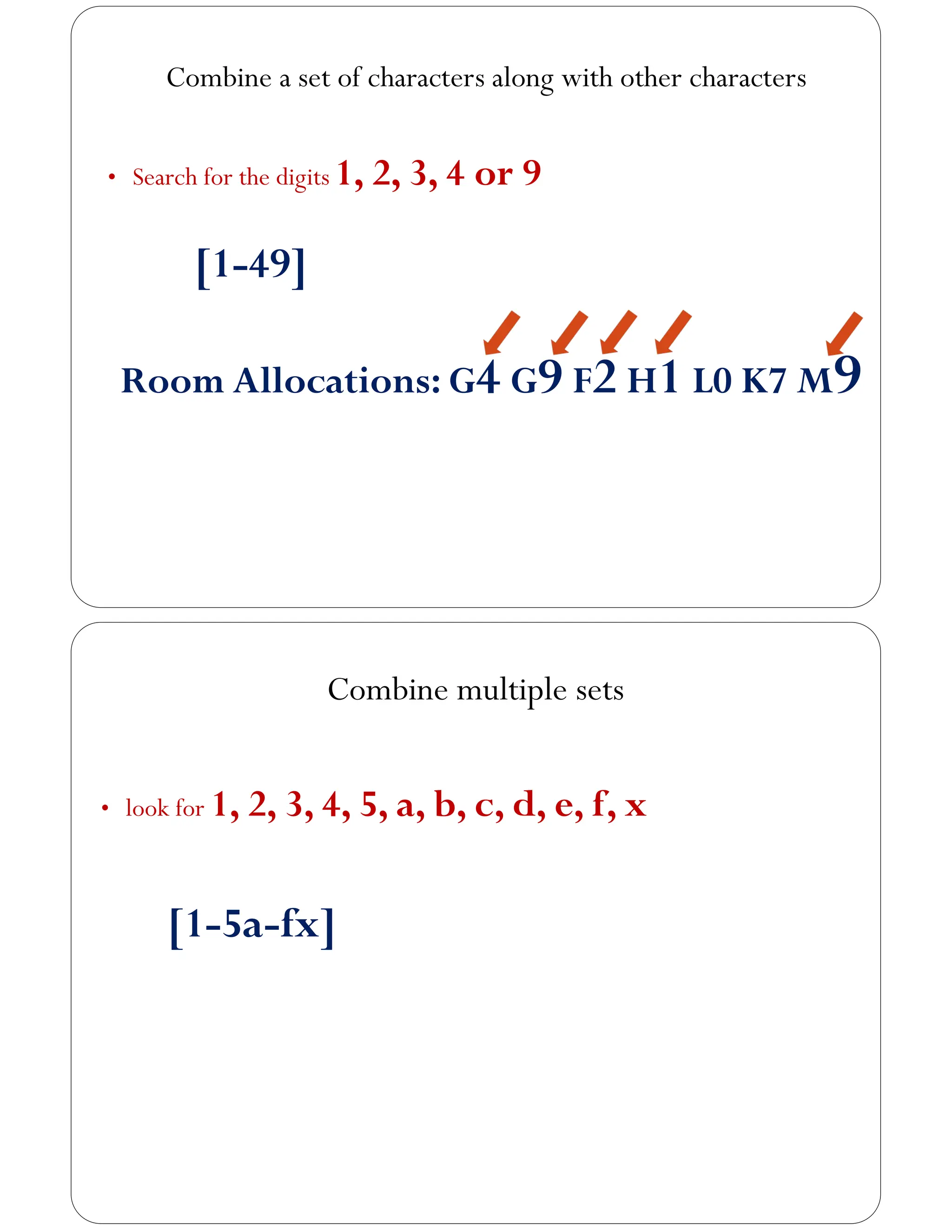 Combine a set of characters along with other characters
• Search for the digits 1, 2, 3, 4 or 9
[1-49]
Room Allocations: G4 G9 F2 H1 L0 K7 M9
Combine multiple sets
• look for 1, 2, 3, 4, 5, a, b, c, d, e, f, x
[1-5a-fx]
 