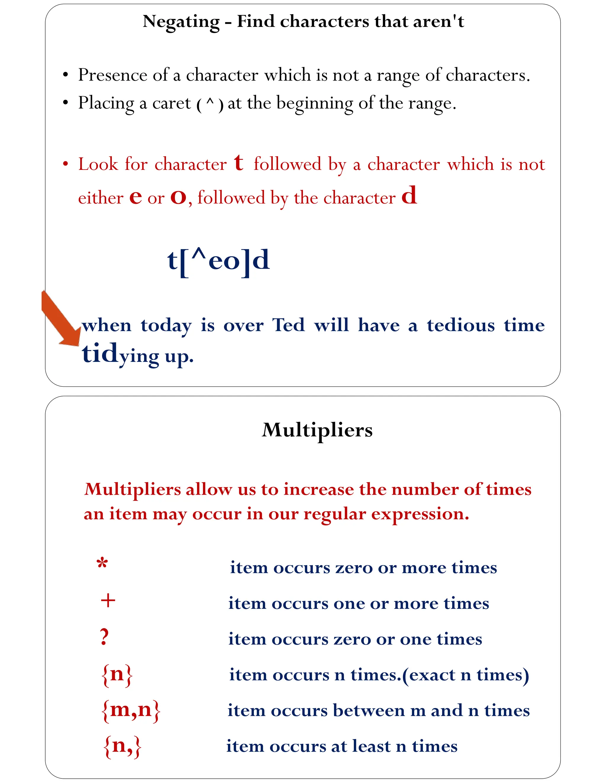 Negating - Find characters that aren't
• Presence of a character which is not a range of characters.
• Placing a caret ( ^ ) at the beginning of the range.
• Look for character t followed by a character which is not
either e or o, followed by the character d
t[^eo]d
when today is over Ted will have a tedious time
tidying up.
Multipliers
Multipliers allow us to increase the number of times
an item may occur in our regular expression.
* item occurs zero or more times
+ item occurs one or more times
? item occurs zero or one times
{n} item occurs n times.(exact n times)
{m,n} item occurs between m and n times
{n,} item occurs at least n times
 