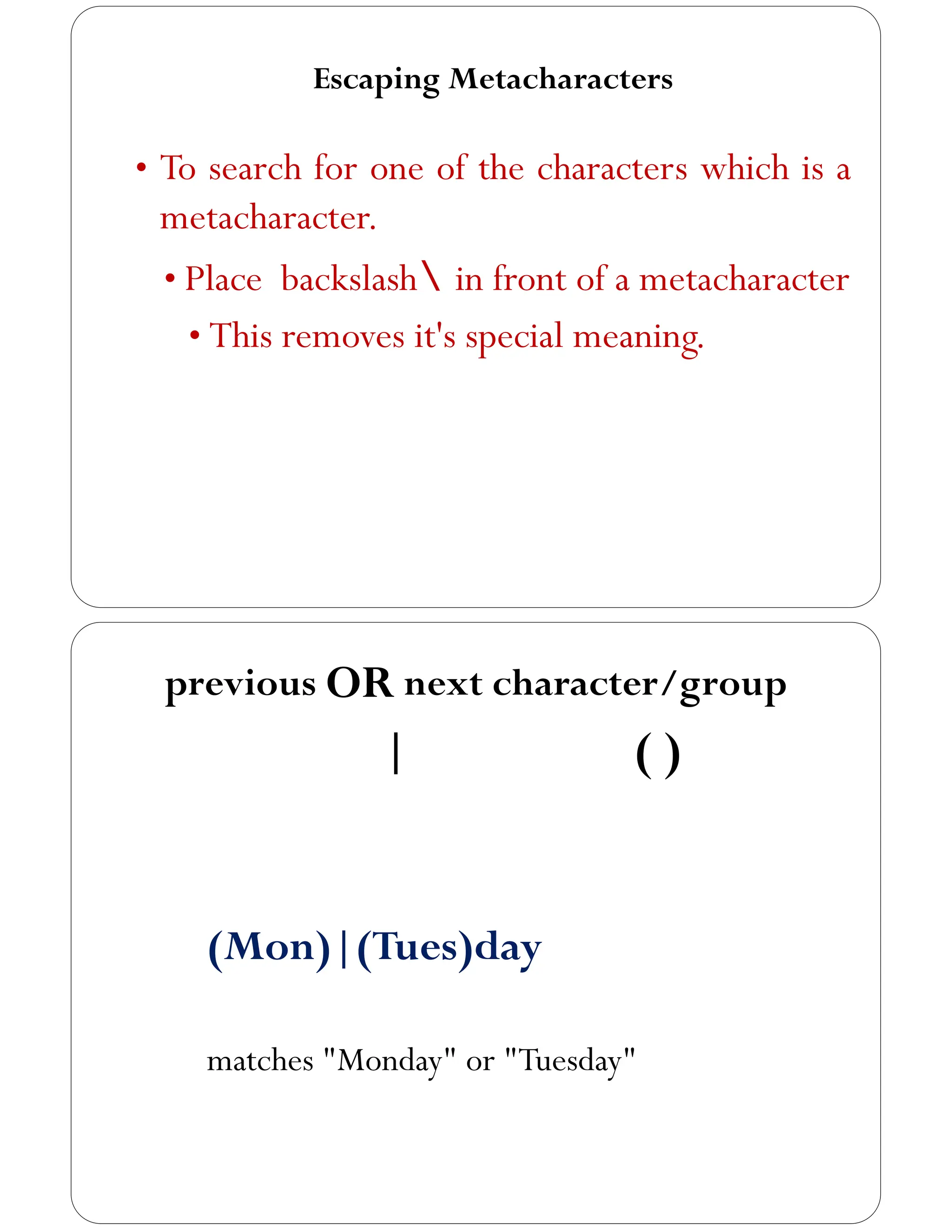 Escaping Metacharacters
• To search for one of the characters which is a
metacharacter.
• Place backslash in front of a metacharacter
• This removes it's special meaning.
previous OR next character/group
| ( )
(Mon)|(Tues)day
matches "Monday" or "Tuesday"
 