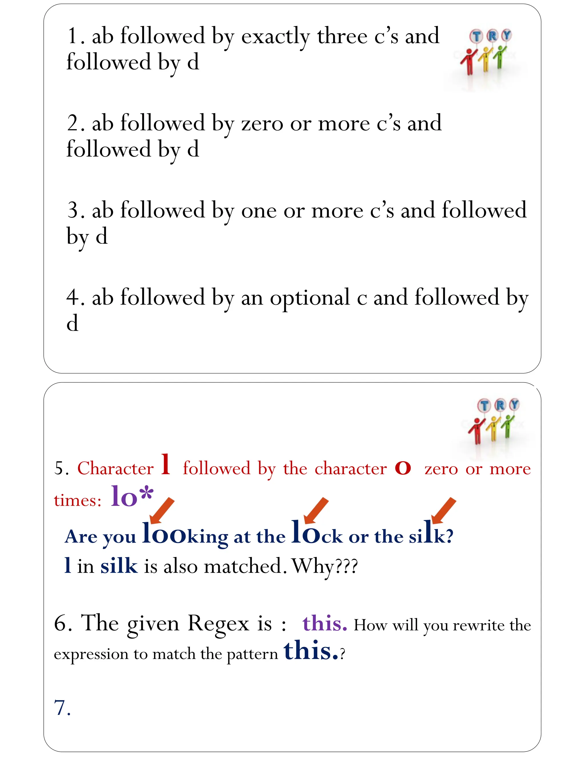 1. ab followed by exactly three c’s and
followed by d
2. ab followed by zero or more c’s and
followed by d
3. ab followed by one or more c’s and followed
by d
4. ab followed by an optional c and followed by
d
5. Character l followed by the character o zero or more
times: lo*
Are you looking at the lock or the silk?
l in silk is also matched.Why???
6. The given Regex is : this. How will you rewrite the
expression to match the pattern this.?
7.
 