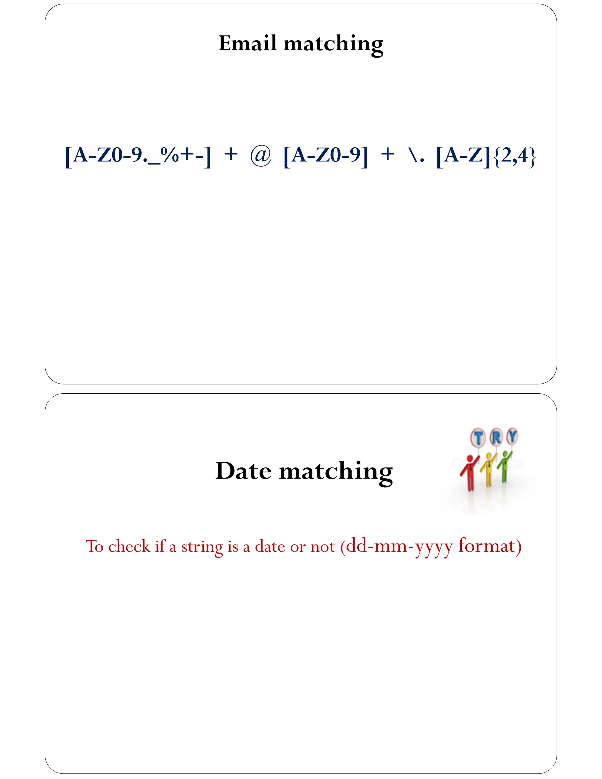 Email matching
[A-Z0-9._%+-] + @ [A-Z0-9] + . [A-Z]{2,4}
Date matching
To check if a string is a date or not (dd-mm-yyyy format)
 