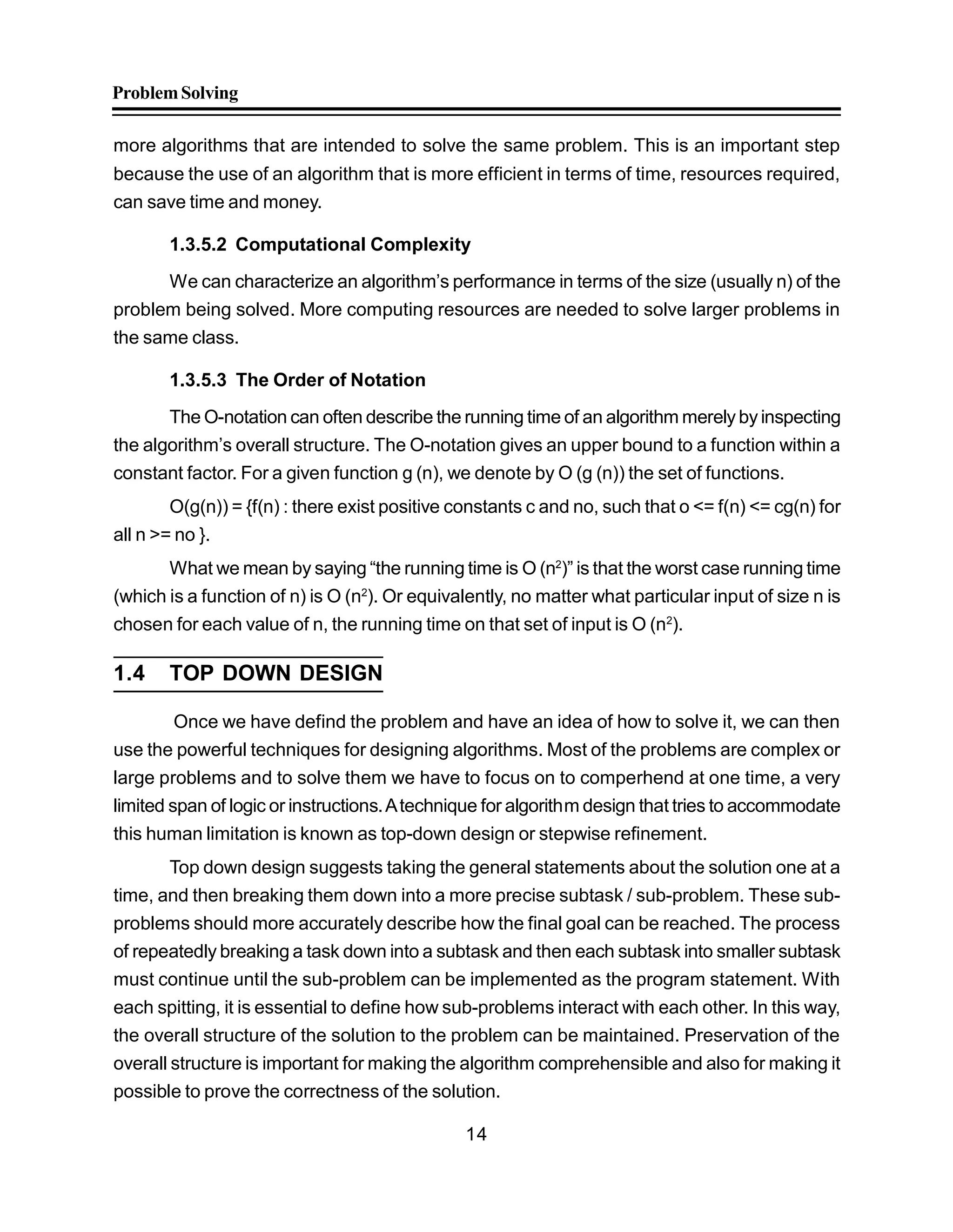ProblemSolving
14
more algorithms that are intended to solve the same problem. This is an important step
because the use of an algorithm that is more efficient in terms of time, resources required,
can save time and money.
1.3.5.2 Computational Complexity
We can characterize an algorithm’s performance in terms of the size (usually n) of the
problem being solved. More computing resources are needed to solve larger problems in
the same class.
1.3.5.3 The Order of Notation
The O-notation can often describe the running time of an algorithm merelyby inspecting
the algorithm’s overall structure. The O-notation gives an upper bound to a function within a
constant factor. For a given function g (n), we denote by O (g (n)) the set of functions.
O(g(n)) = {f(n) : there exist positive constants c and no, such that o <= f(n) <= cg(n) for
all n >= no }.
What we mean by saying “the running time is O (n2
)” is that the worst case running time
(which is a function of n) is O (n2
). Or equivalently, no matter what particular input of size n is
chosen for each value of n, the running time on that set of input is O (n2
).
1.4 TOP DOWN DESIGN
Once we have defind the problem and have an idea of how to solve it, we can then
use the powerful techniques for designing algorithms. Most of the problems are complex or
large problems and to solve them we have to focus on to comperhend at one time, a very
limited span of logic or instructions.Atechnique for algorithm design that tries to accommodate
this human limitation is known as top-down design or stepwise refinement.
Top down design suggests taking the general statements about the solution one at a
time, and then breaking them down into a more precise subtask / sub-problem. These sub-
problems should more accurately describe how the final goal can be reached. The process
of repeatedly breaking a task down into a subtask and then each subtask into smaller subtask
must continue until the sub-problem can be implemented as the program statement. With
each spitting, it is essential to define how sub-problems interact with each other. In this way,
the overall structure of the solution to the problem can be maintained. Preservation of the
overall structure is important for making the algorithm comprehensible and also for making it
possible to prove the correctness of the solution.
 