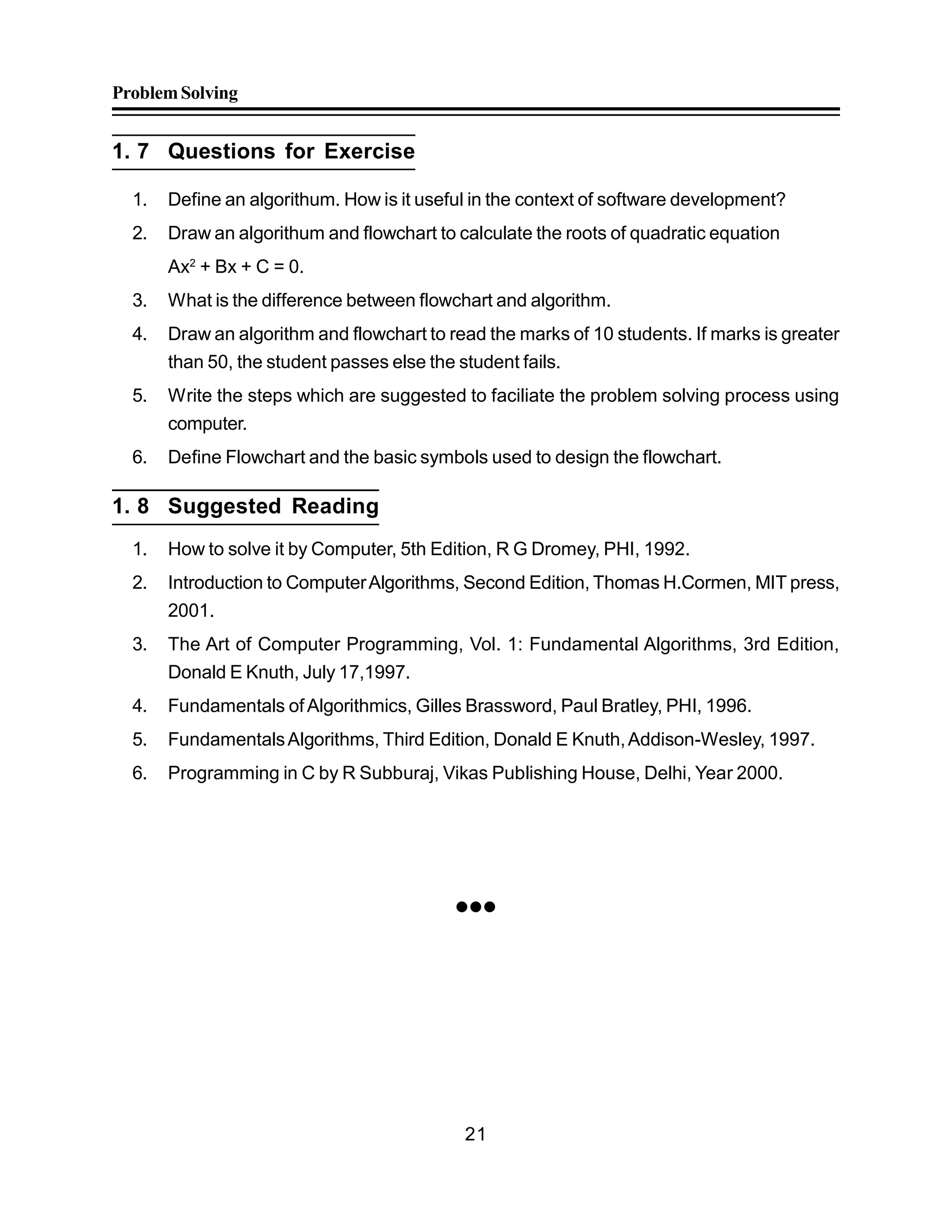 ProblemSolving
21
1. 7 Questions for Exercise
1. Define an algorithum. How is it useful in the context of software development?
2. Draw an algorithum and flowchart to calculate the roots of quadratic equation
Ax2
+ Bx + C = 0.
3. What is the difference between flowchart and algorithm.
4. Draw an algorithm and flowchart to read the marks of 10 students. If marks is greater
than 50, the student passes else the student fails.
5. Write the steps which are suggested to faciliate the problem solving process using
computer.
6. Define Flowchart and the basic symbols used to design the flowchart.
1. 8 Suggested Reading
1. How to solve it by Computer, 5th Edition, R G Dromey, PHI, 1992.
2. Introduction to ComputerAlgorithms, Second Edition, Thomas H.Cormen, MIT press,
2001.
3. The Art of Computer Programming, Vol. 1: Fundamental Algorithms, 3rd Edition,
Donald E Knuth, July 17,1997.
4. Fundamentals of Algorithmics, Gilles Brassword, Paul Bratley, PHI, 1996.
5. FundamentalsAlgorithms, Third Edition, Donald E Knuth,Addison-Wesley, 1997.
6. Programming in C by R Subburaj, Vikas Publishing House, Delhi, Year 2000.

 