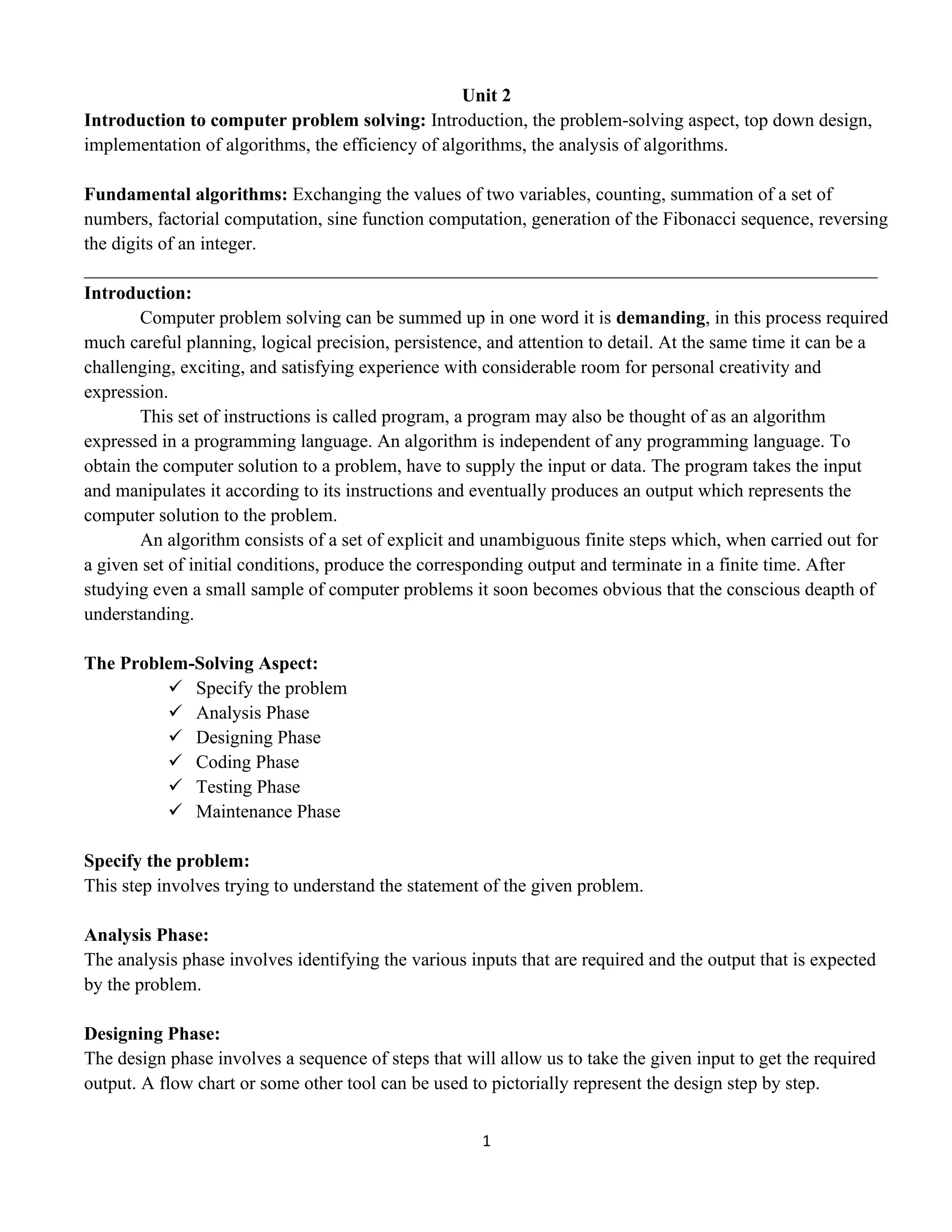 1
Unit 2
Introduction to computer problem solving: Introduction, the problem-solving aspect, top down design,
implementation of algorithms, the efficiency of algorithms, the analysis of algorithms.
Fundamental algorithms: Exchanging the values of two variables, counting, summation of a set of
numbers, factorial computation, sine function computation, generation of the Fibonacci sequence, reversing
the digits of an integer.
_____________________________________________________________________________________
Introduction:
Computer problem solving can be summed up in one word it is demanding, in this process required
much careful planning, logical precision, persistence, and attention to detail. At the same time it can be a
challenging, exciting, and satisfying experience with considerable room for personal creativity and
expression.
This set of instructions is called program, a program may also be thought of as an algorithm
expressed in a programming language. An algorithm is independent of any programming language. To
obtain the computer solution to a problem, have to supply the input or data. The program takes the input
and manipulates it according to its instructions and eventually produces an output which represents the
computer solution to the problem.
An algorithm consists of a set of explicit and unambiguous finite steps which, when carried out for
a given set of initial conditions, produce the corresponding output and terminate in a finite time. After
studying even a small sample of computer problems it soon becomes obvious that the conscious deapth of
understanding.
The Problem-Solving Aspect:
✓ Specify the problem
✓ Analysis Phase
✓ Designing Phase
✓ Coding Phase
✓ Testing Phase
✓ Maintenance Phase
Specify the problem:
This step involves trying to understand the statement of the given problem.
Analysis Phase:
The analysis phase involves identifying the various inputs that are required and the output that is expected
by the problem.
Designing Phase:
The design phase involves a sequence of steps that will allow us to take the given input to get the required
output. A flow chart or some other tool can be used to pictorially represent the design step by step.
 