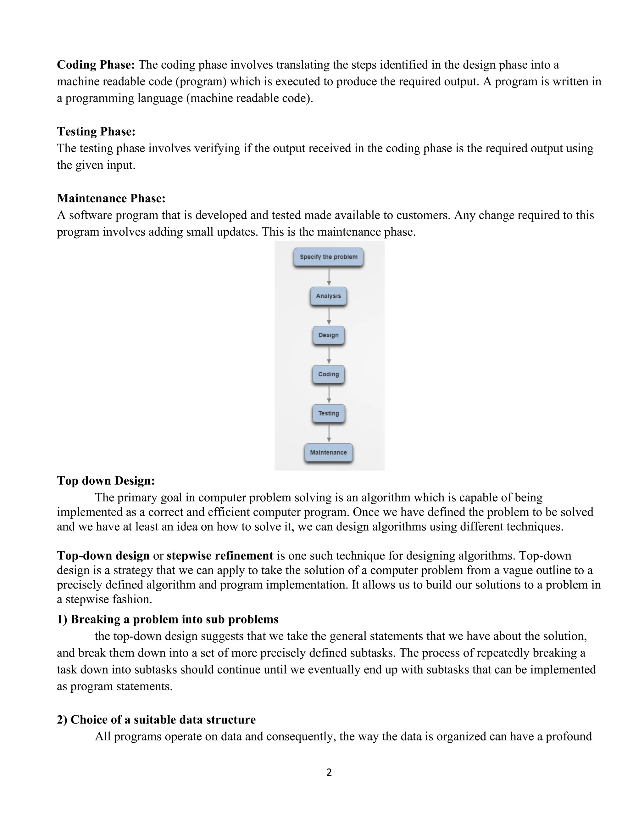 2
Coding Phase: The coding phase involves translating the steps identified in the design phase into a
machine readable code (program) which is executed to produce the required output. A program is written in
a programming language (machine readable code).
Testing Phase:
The testing phase involves verifying if the output received in the coding phase is the required output using
the given input.
Maintenance Phase:
A software program that is developed and tested made available to customers. Any change required to this
program involves adding small updates. This is the maintenance phase.
Top down Design:
The primary goal in computer problem solving is an algorithm which is capable of being
implemented as a correct and efficient computer program. Once we have defined the problem to be solved
and we have at least an idea on how to solve it, we can design algorithms using different techniques.
Top-down design or stepwise refinement is one such technique for designing algorithms. Top-down
design is a strategy that we can apply to take the solution of a computer problem from a vague outline to a
precisely defined algorithm and program implementation. It allows us to build our solutions to a problem in
a stepwise fashion.
1) Breaking a problem into sub problems
the top-down design suggests that we take the general statements that we have about the solution,
and break them down into a set of more precisely defined subtasks. The process of repeatedly breaking a
task down into subtasks should continue until we eventually end up with subtasks that can be implemented
as program statements.
2) Choice of a suitable data structure
All programs operate on data and consequently, the way the data is organized can have a profound
 