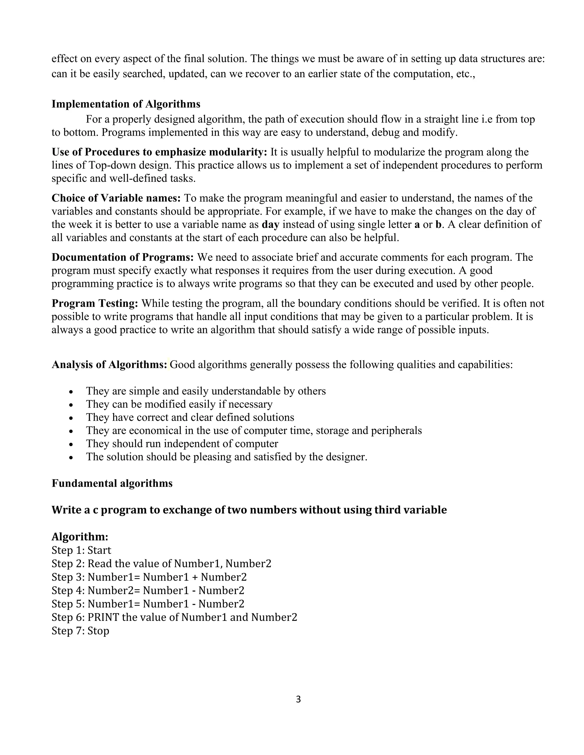3
effect on every aspect of the final solution. The things we must be aware of in setting up data structures are:
can it be easily searched, updated, can we recover to an earlier state of the computation, etc.,
Implementation of Algorithms
For a properly designed algorithm, the path of execution should flow in a straight line i.e from top
to bottom. Programs implemented in this way are easy to understand, debug and modify.
Use of Procedures to emphasize modularity: It is usually helpful to modularize the program along the
lines of Top-down design. This practice allows us to implement a set of independent procedures to perform
specific and well-defined tasks.
Choice of Variable names: To make the program meaningful and easier to understand, the names of the
variables and constants should be appropriate. For example, if we have to make the changes on the day of
the week it is better to use a variable name as day instead of using single letter a or b. A clear definition of
all variables and constants at the start of each procedure can also be helpful.
Documentation of Programs: We need to associate brief and accurate comments for each program. The
program must specify exactly what responses it requires from the user during execution. A good
programming practice is to always write programs so that they can be executed and used by other people.
Program Testing: While testing the program, all the boundary conditions should be verified. It is often not
possible to write programs that handle all input conditions that may be given to a particular problem. It is
always a good practice to write an algorithm that should satisfy a wide range of possible inputs.
Analysis of Algorithms: Good algorithms generally possess the following qualities and capabilities:
• They are simple and easily understandable by others
• They can be modified easily if necessary
• They have correct and clear defined solutions
• They are economical in the use of computer time, storage and peripherals
• They should run independent of computer
• The solution should be pleasing and satisfied by the designer.
Fundamental algorithms
Write a c program to exchange of two numbers without using third variable
Algorithm:
Step 1: Start
Step 2: Read the value of Number1, Number2
Step 3: Number1= Number1 + Number2
Step 4: Number2= Number1 - Number2
Step 5: Number1= Number1 - Number2
Step 6: PRINT the value of Number1 and Number2
Step 7: Stop
 