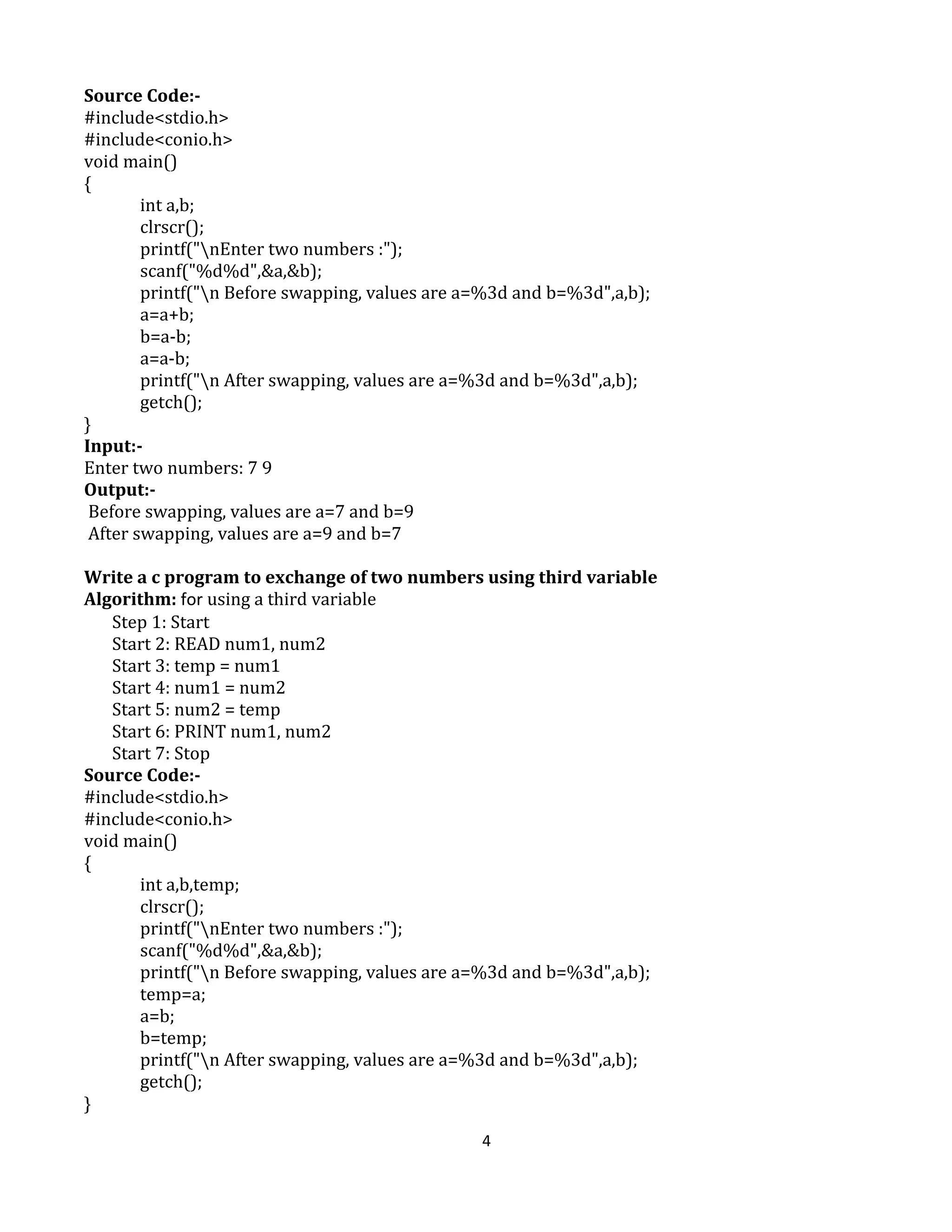 4
Source Code:-
#include<stdio.h>
#include<conio.h>
void main()
{
int a,b;
clrscr();
printf("nEnter two numbers :");
scanf("%d%d",&a,&b);
printf("n Before swapping, values are a=%3d and b=%3d",a,b);
a=a+b;
b=a-b;
a=a-b;
printf("n After swapping, values are a=%3d and b=%3d",a,b);
getch();
}
Input:-
Enter two numbers: 7 9
Output:-
Before swapping, values are a=7 and b=9
After swapping, values are a=9 and b=7
Write a c program to exchange of two numbers using third variable
Algorithm: for using a third variable
Step 1: Start
Start 2: READ num1, num2
Start 3: temp = num1
Start 4: num1 = num2
Start 5: num2 = temp
Start 6: PRINT num1, num2
Start 7: Stop
Source Code:-
#include<stdio.h>
#include<conio.h>
void main()
{
int a,b,temp;
clrscr();
printf("nEnter two numbers :");
scanf("%d%d",&a,&b);
printf("n Before swapping, values are a=%3d and b=%3d",a,b);
temp=a;
a=b;
b=temp;
printf("n After swapping, values are a=%3d and b=%3d",a,b);
getch();
}
 